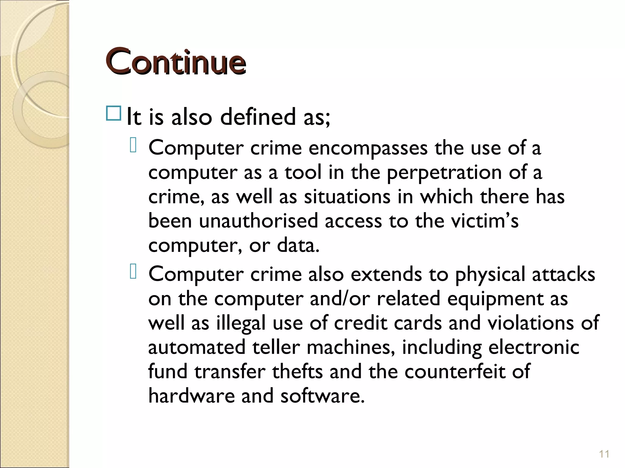 ContinueContinue
 It is also defined as;
 Computer crime encompasses the use of a
computer as a tool in the perpetration of a
crime, as well as situations in which there has
been unauthorised access to the victim’s
computer, or data.
 Computer crime also extends to physical attacks
on the computer and/or related equipment as
well as illegal use of credit cards and violations of
automated teller machines, including electronic
fund transfer thefts and the counterfeit of
hardware and software.
11
 