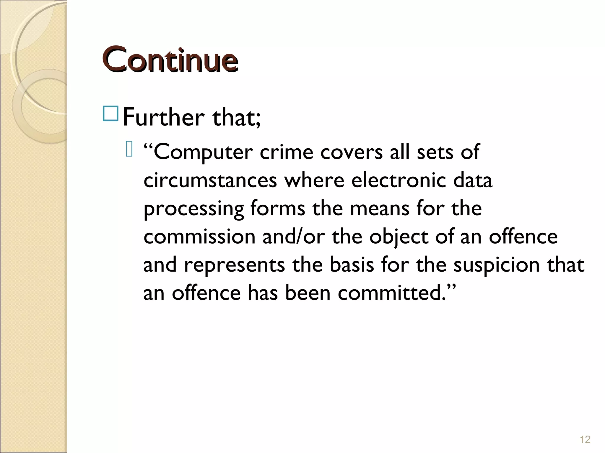 ContinueContinue
Further that;
 “Computer crime covers all sets of
circumstances where electronic data
processing forms the means for the
commission and/or the object of an offence
and represents the basis for the suspicion that
an offence has been committed.”
12
 
