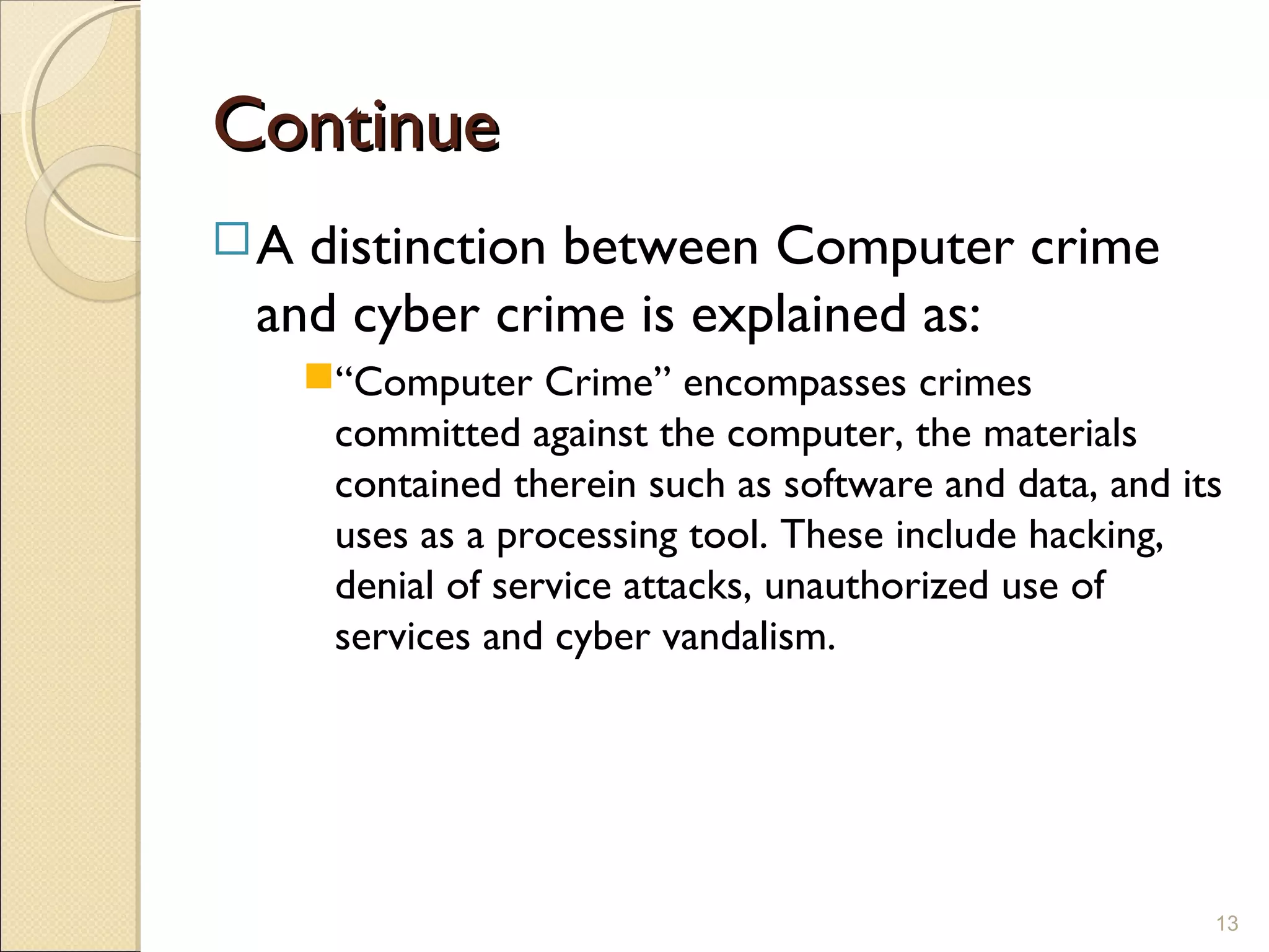 ContinueContinue
A distinction between Computer crime
and cyber crime is explained as:
“Computer Crime” encompasses crimes
committed against the computer, the materials
contained therein such as software and data, and its
uses as a processing tool. These include hacking,
denial of service attacks, unauthorized use of
services and cyber vandalism.
13
 