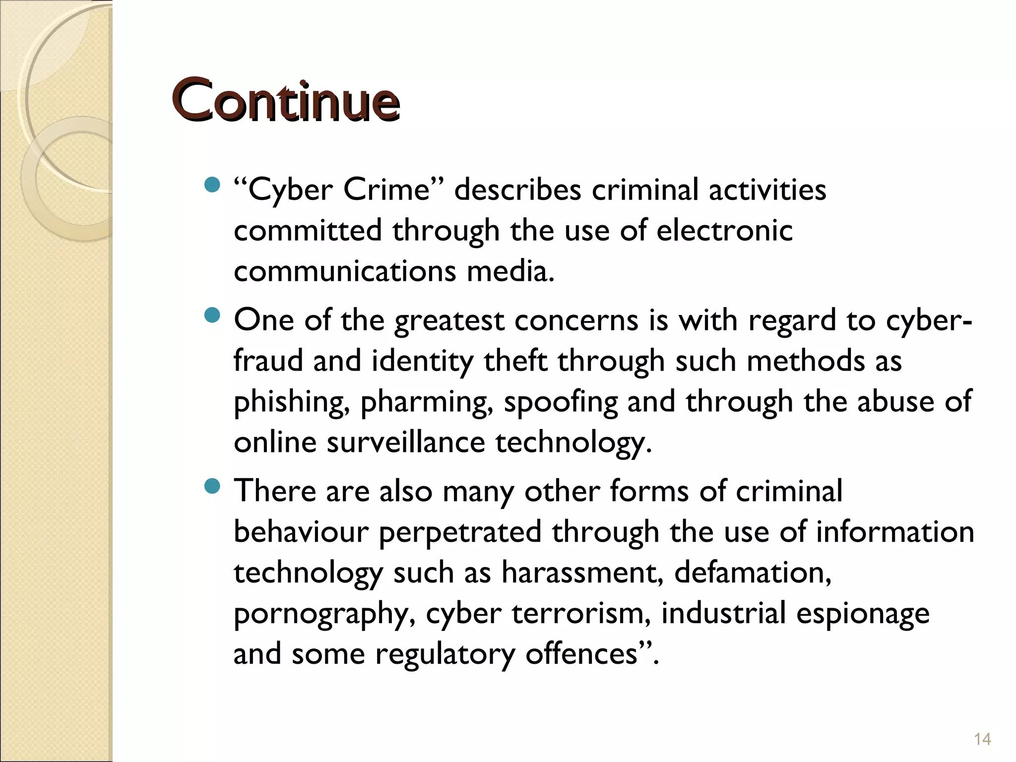 ContinueContinue
 “Cyber Crime” describes criminal activities
committed through the use of electronic
communications media.
 One of the greatest concerns is with regard to cyber-
fraud and identity theft through such methods as
phishing, pharming, spoofing and through the abuse of
online surveillance technology.
 There are also many other forms of criminal
behaviour perpetrated through the use of information
technology such as harassment, defamation,
pornography, cyber terrorism, industrial espionage
and some regulatory offences”.
14
 