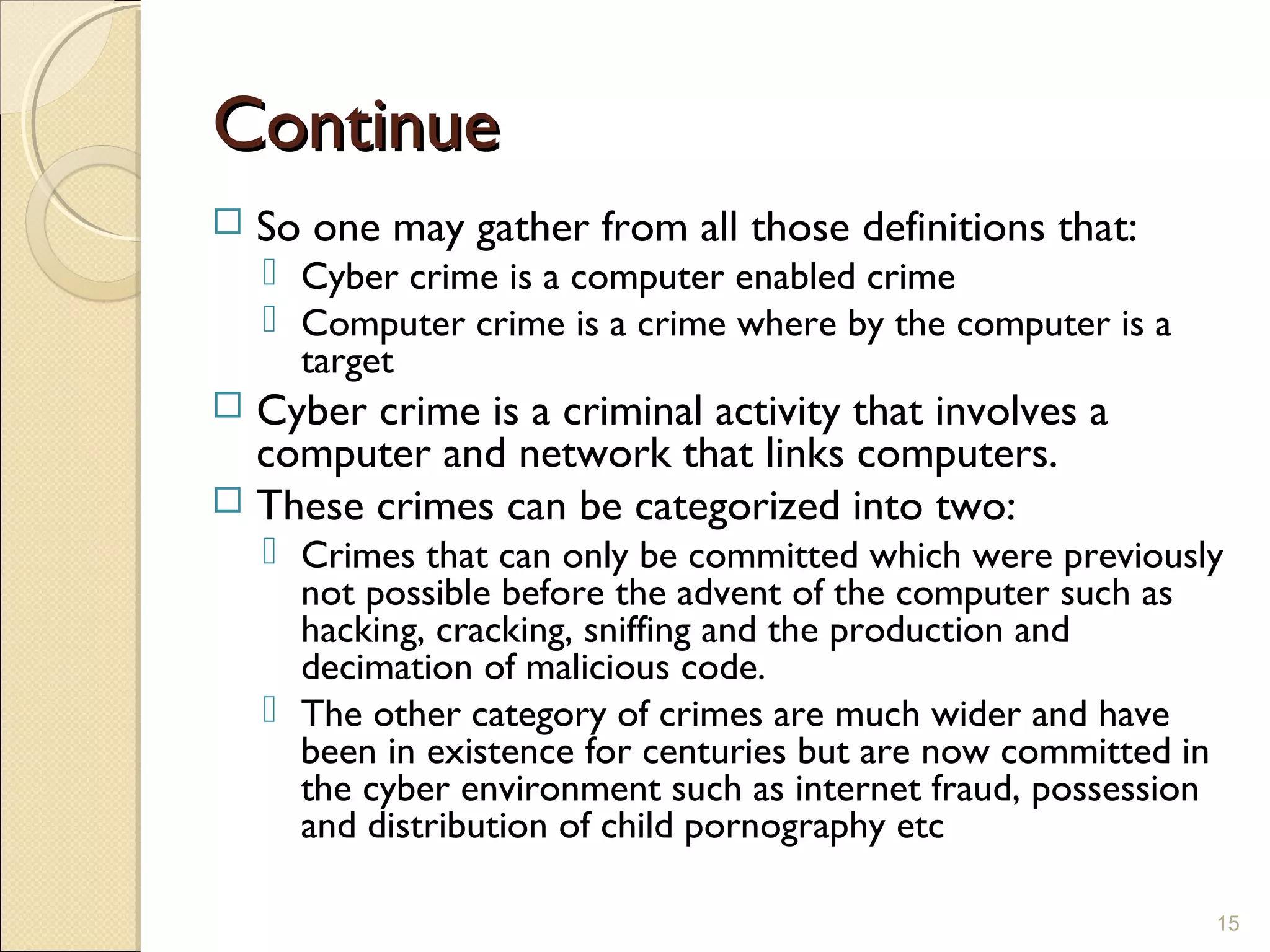 ContinueContinue
 So one may gather from all those definitions that:
 Cyber crime is a computer enabled crime
 Computer crime is a crime where by the computer is a
target
 Cyber crime is a criminal activity that involves a
computer and network that links computers.
 These crimes can be categorized into two:
 Crimes that can only be committed which were previously
not possible before the advent of the computer such as
hacking, cracking, sniffing and the production and
decimation of malicious code.
 The other category of crimes are much wider and have
been in existence for centuries but are now committed in
the cyber environment such as internet fraud, possession
and distribution of child pornography etc
15
 
