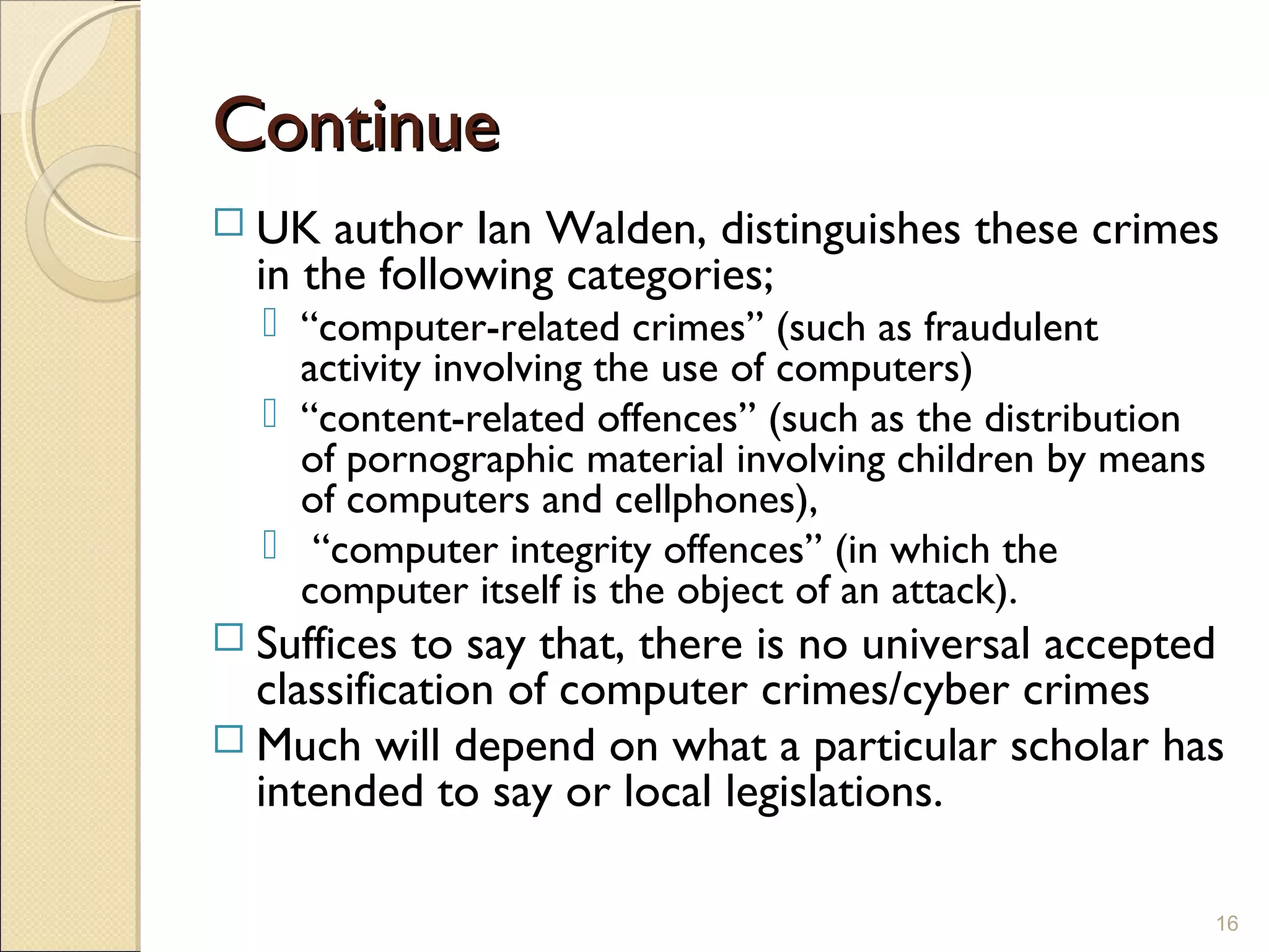 ContinueContinue
 UK author Ian Walden, distinguishes these crimes
in the following categories;
 “computer-related crimes” (such as fraudulent
activity involving the use of computers)
 “content-related offences” (such as the distribution
of pornographic material involving children by means
of computers and cellphones),
 “computer integrity offences” (in which the
computer itself is the object of an attack).
 Suffices to say that, there is no universal accepted
classification of computer crimes/cyber crimes
 Much will depend on what a particular scholar has
intended to say or local legislations.
16
 