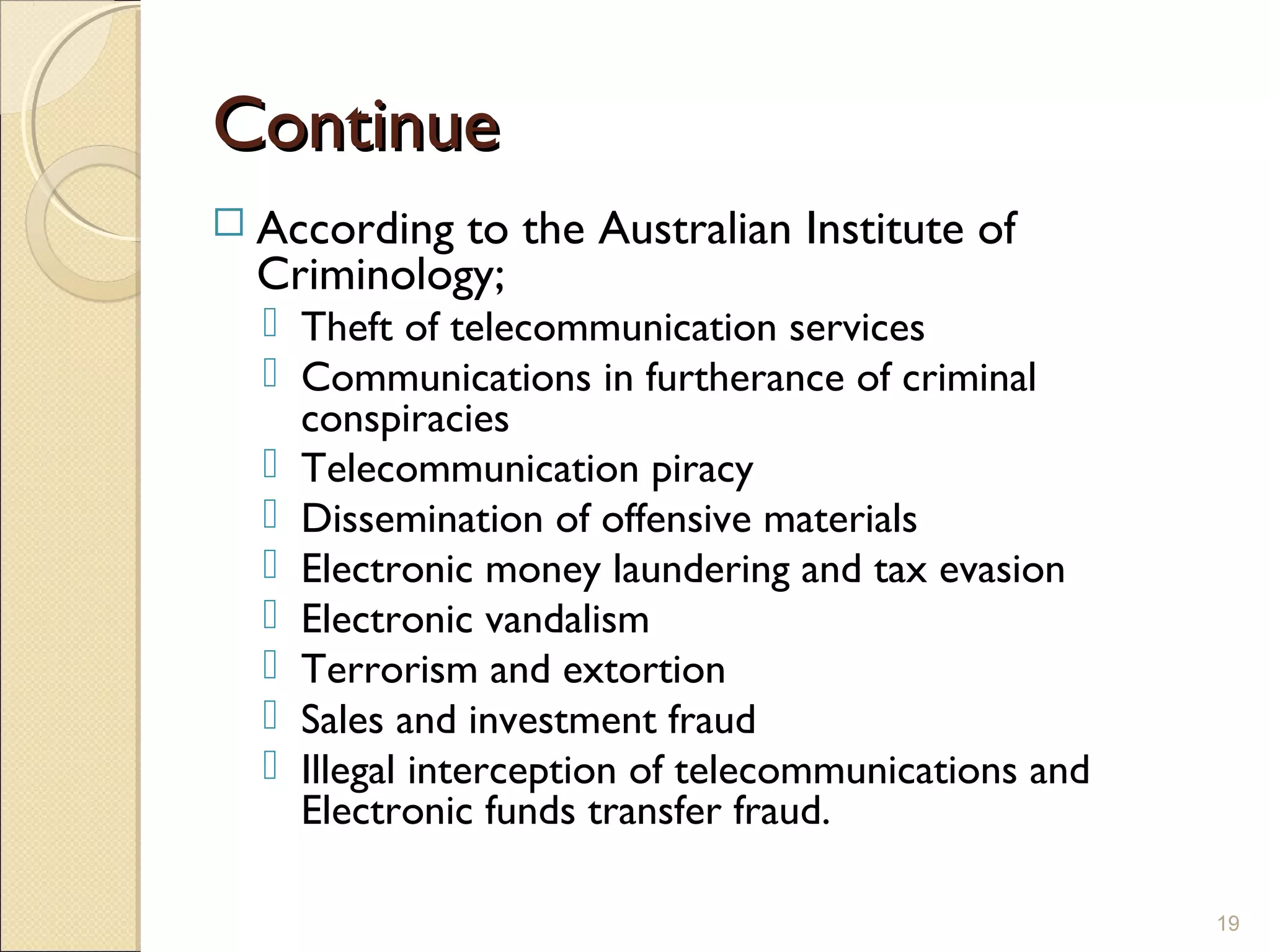 ContinueContinue
 According to the Australian Institute of
Criminology;
 Theft of telecommunication services
 Communications in furtherance of criminal
conspiracies
 Telecommunication piracy
 Dissemination of offensive materials
 Electronic money laundering and tax evasion
 Electronic vandalism
 Terrorism and extortion
 Sales and investment fraud
 Illegal interception of telecommunications and
Electronic funds transfer fraud.
19
 