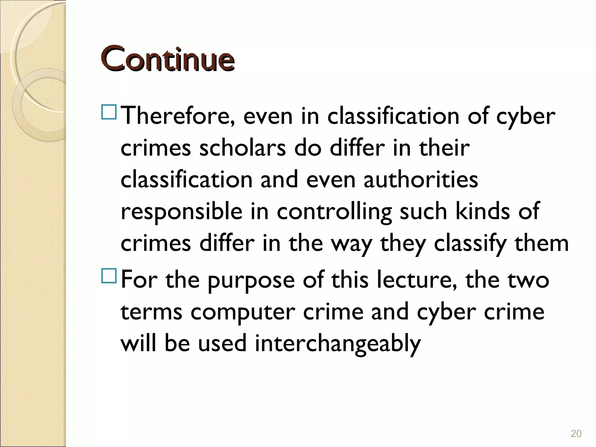 ContinueContinue
Therefore, even in classification of cyber
crimes scholars do differ in their
classification and even authorities
responsible in controlling such kinds of
crimes differ in the way they classify them
For the purpose of this lecture, the two
terms computer crime and cyber crime
will be used interchangeably
20
 