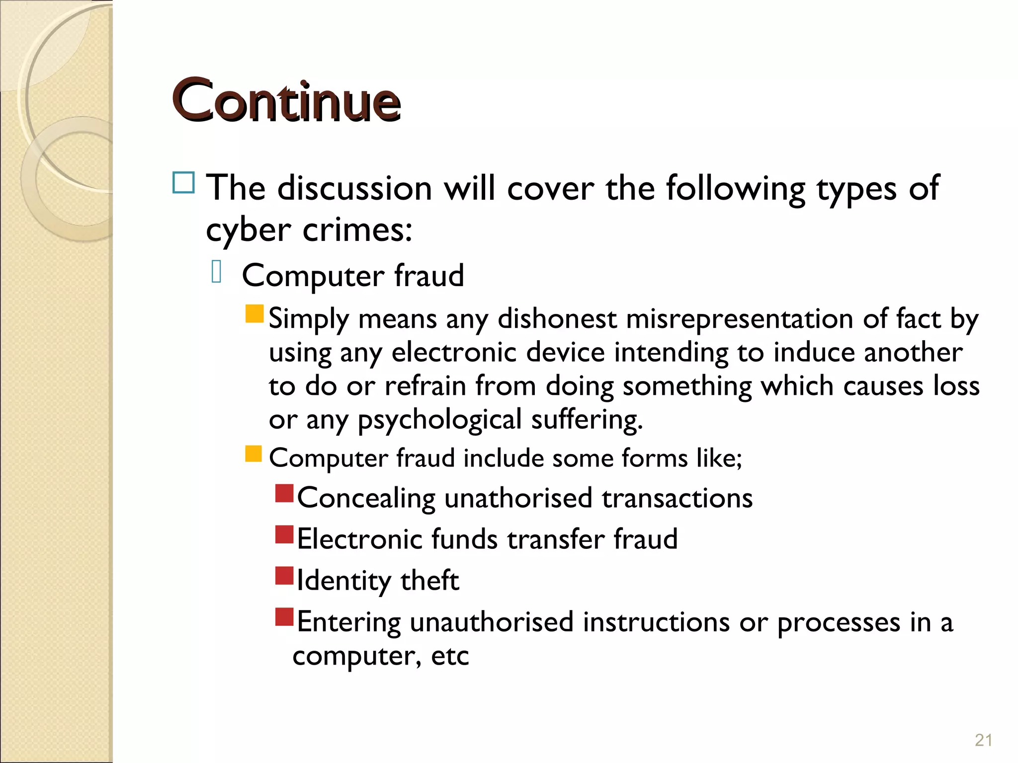 ContinueContinue
 The discussion will cover the following types of
cyber crimes:
 Computer fraud
Simply means any dishonest misrepresentation of fact by
using any electronic device intending to induce another
to do or refrain from doing something which causes loss
or any psychological suffering.
Computer fraud include some forms like;
Concealing unathorised transactions
Electronic funds transfer fraud
Identity theft
Entering unauthorised instructions or processes in a
computer, etc
21
 