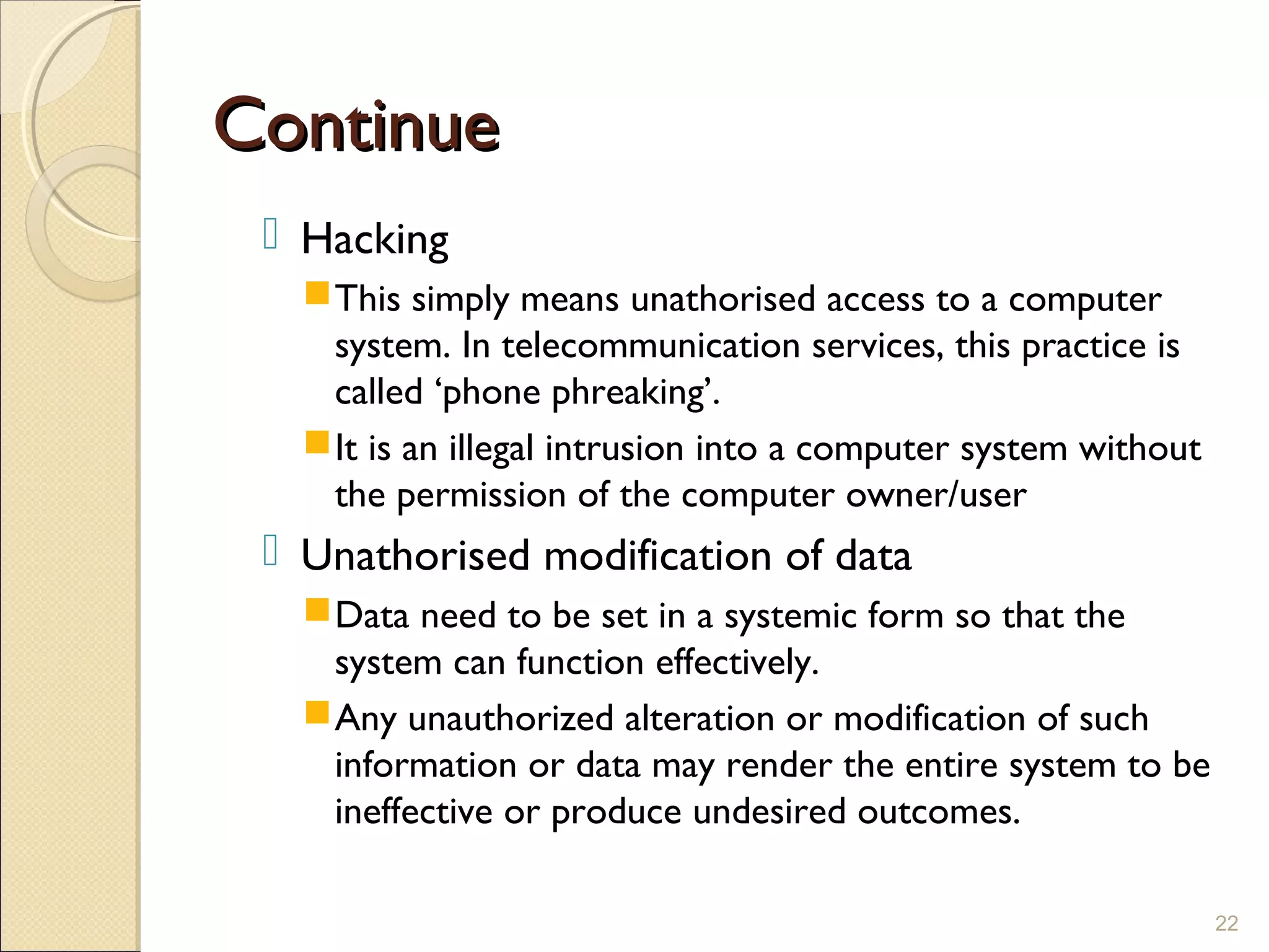 ContinueContinue
 Hacking
This simply means unathorised access to a computer
system. In telecommunication services, this practice is
called ‘phone phreaking’.
It is an illegal intrusion into a computer system without
the permission of the computer owner/user
 Unathorised modification of data
Data need to be set in a systemic form so that the
system can function effectively.
Any unauthorized alteration or modification of such
information or data may render the entire system to be
ineffective or produce undesired outcomes.
22
 