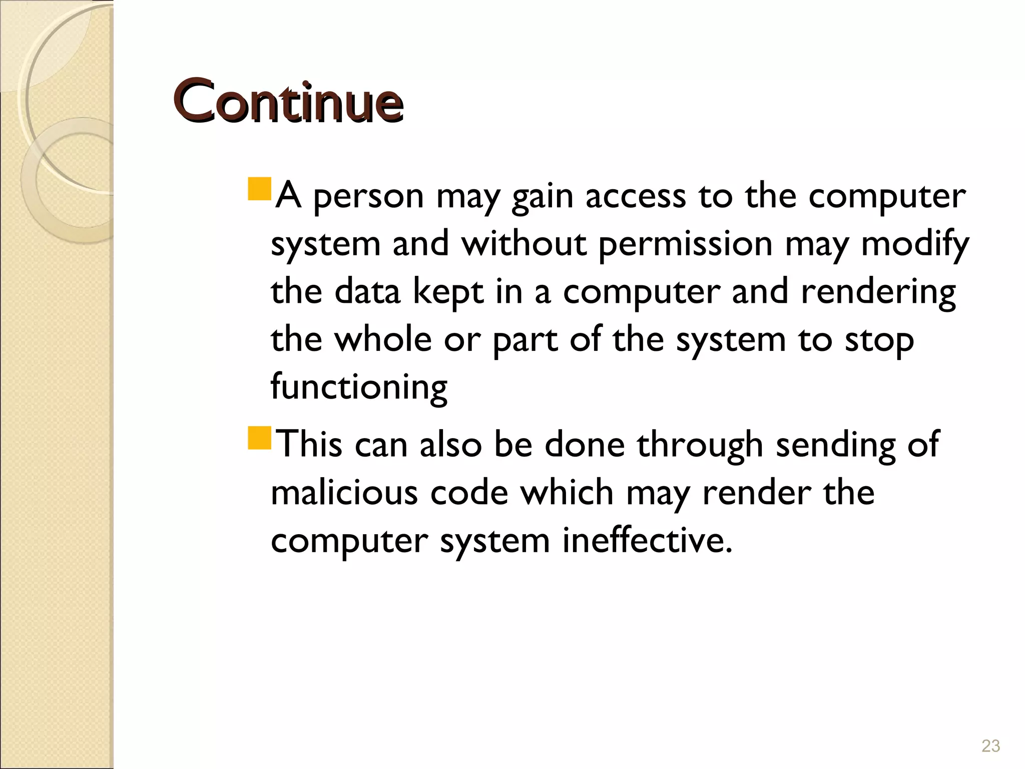 ContinueContinue
A person may gain access to the computer
system and without permission may modify
the data kept in a computer and rendering
the whole or part of the system to stop
functioning
This can also be done through sending of
malicious code which may render the
computer system ineffective.
23
 