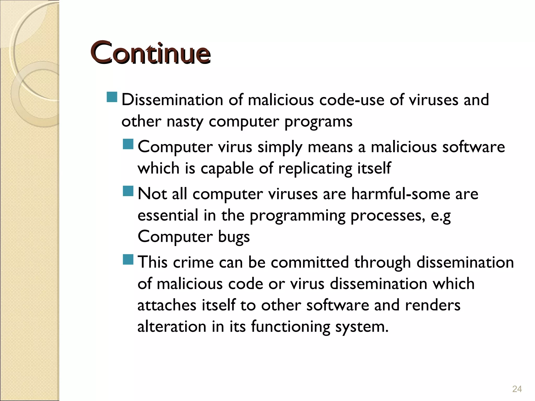 ContinueContinue
Dissemination of malicious code-use of viruses and
other nasty computer programs
Computer virus simply means a malicious software
which is capable of replicating itself
Not all computer viruses are harmful-some are
essential in the programming processes, e.g
Computer bugs
This crime can be committed through dissemination
of malicious code or virus dissemination which
attaches itself to other software and renders
alteration in its functioning system.
24
 