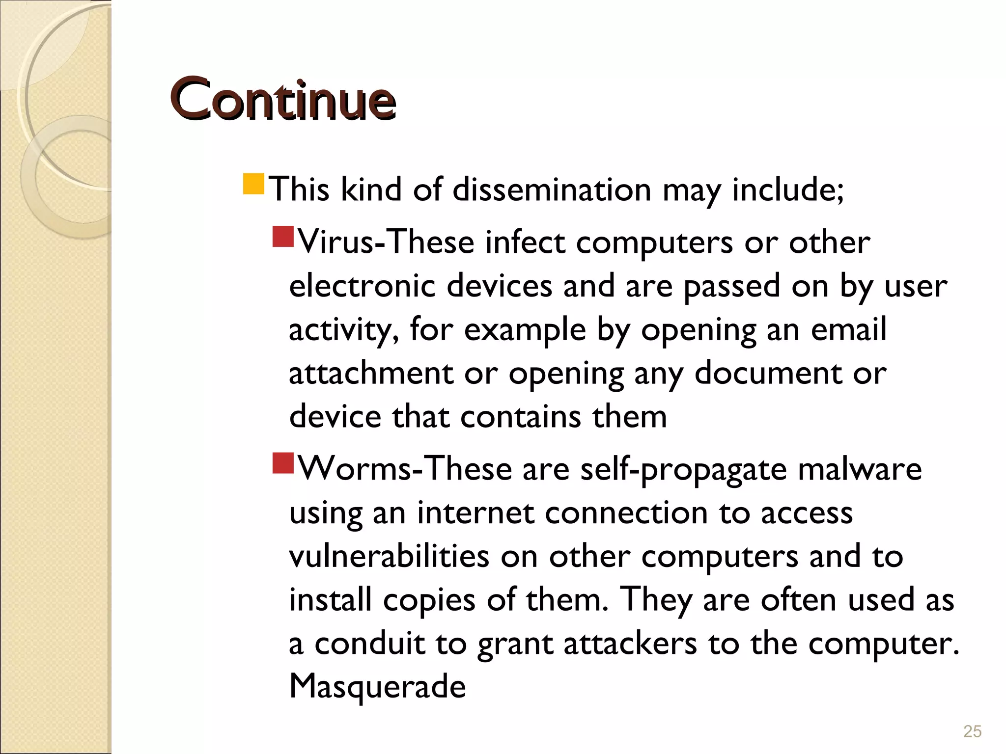 ContinueContinue
This kind of dissemination may include;
Virus-These infect computers or other
electronic devices and are passed on by user
activity, for example by opening an email
attachment or opening any document or
device that contains them
Worms-These are self-propagate malware
using an internet connection to access
vulnerabilities on other computers and to
install copies of them. They are often used as
a conduit to grant attackers to the computer.
Masquerade
25
 