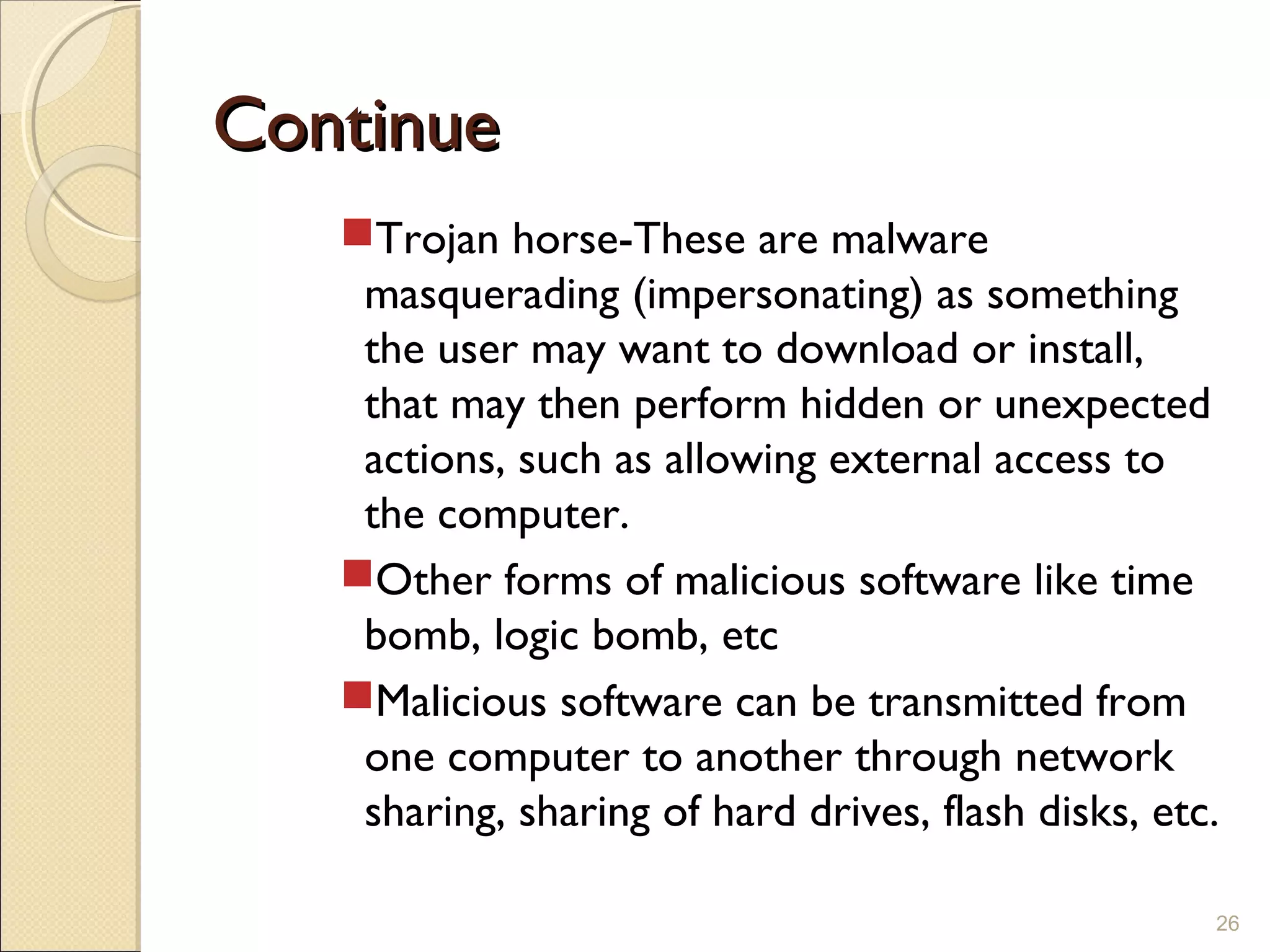 ContinueContinue
Trojan horse-These are malware
masquerading (impersonating) as something
the user may want to download or install,
that may then perform hidden or unexpected
actions, such as allowing external access to
the computer.
Other forms of malicious software like time
bomb, logic bomb, etc
Malicious software can be transmitted from
one computer to another through network
sharing, sharing of hard drives, flash disks, etc.
26
 
