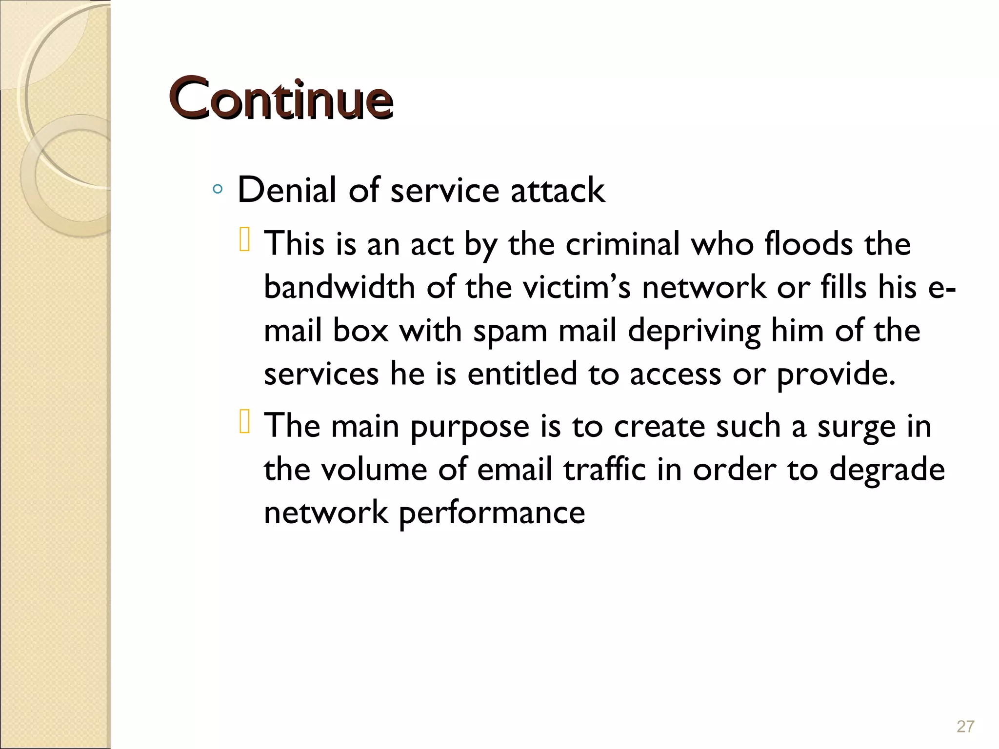 ContinueContinue
◦ Denial of service attack
 This is an act by the criminal who floods the
bandwidth of the victim’s network or fills his e-
mail box with spam mail depriving him of the
services he is entitled to access or provide.
 The main purpose is to create such a surge in
the volume of email traffic in order to degrade
network performance
27
 