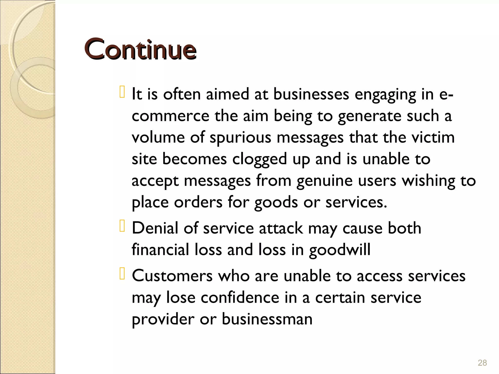 ContinueContinue
 It is often aimed at businesses engaging in e-
commerce the aim being to generate such a
volume of spurious messages that the victim
site becomes clogged up and is unable to
accept messages from genuine users wishing to
place orders for goods or services.
 Denial of service attack may cause both
financial loss and loss in goodwill
 Customers who are unable to access services
may lose confidence in a certain service
provider or businessman
28
 