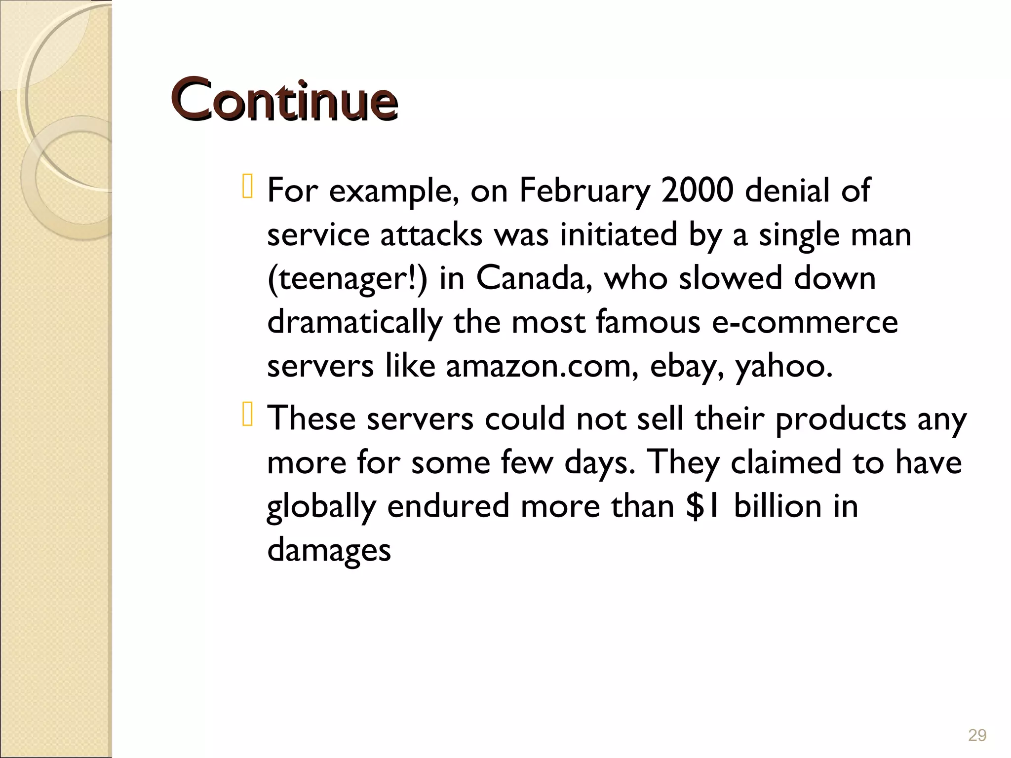 ContinueContinue
 For example, on February 2000 denial of
service attacks was initiated by a single man
(teenager!) in Canada, who slowed down
dramatically the most famous e-commerce
servers like amazon.com, ebay, yahoo.
 These servers could not sell their products any
more for some few days. They claimed to have
globally endured more than $1 billion in
damages
29
 