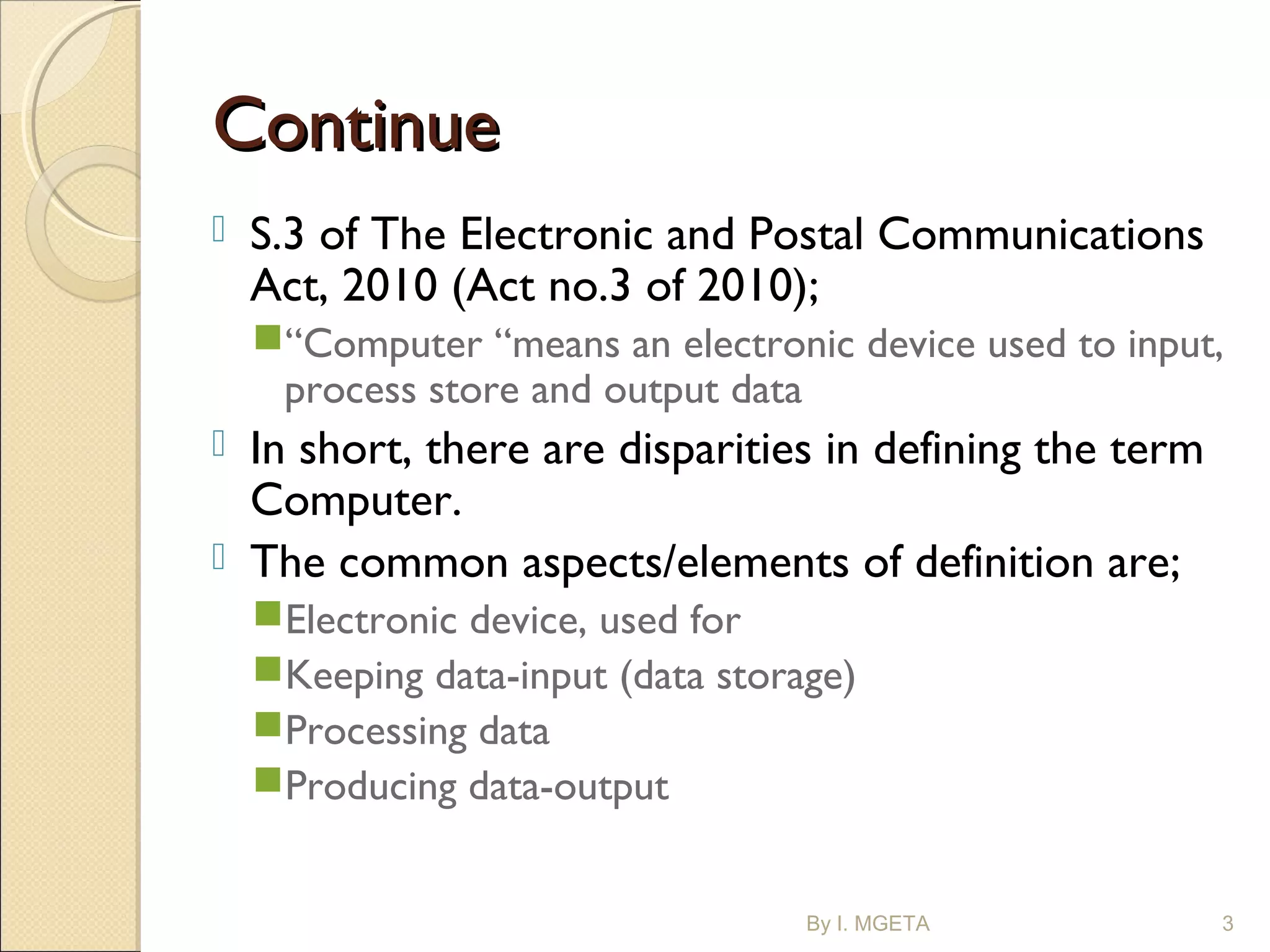 ContinueContinue
 S.3 of The Electronic and Postal Communications
Act, 2010 (Act no.3 of 2010);
“Computer “means an electronic device used to input,
process store and output data
 In short, there are disparities in defining the term
Computer.
 The common aspects/elements of definition are;
Electronic device, used for
Keeping data-input (data storage)
Processing data
Producing data-output
By I. MGETA 3
 