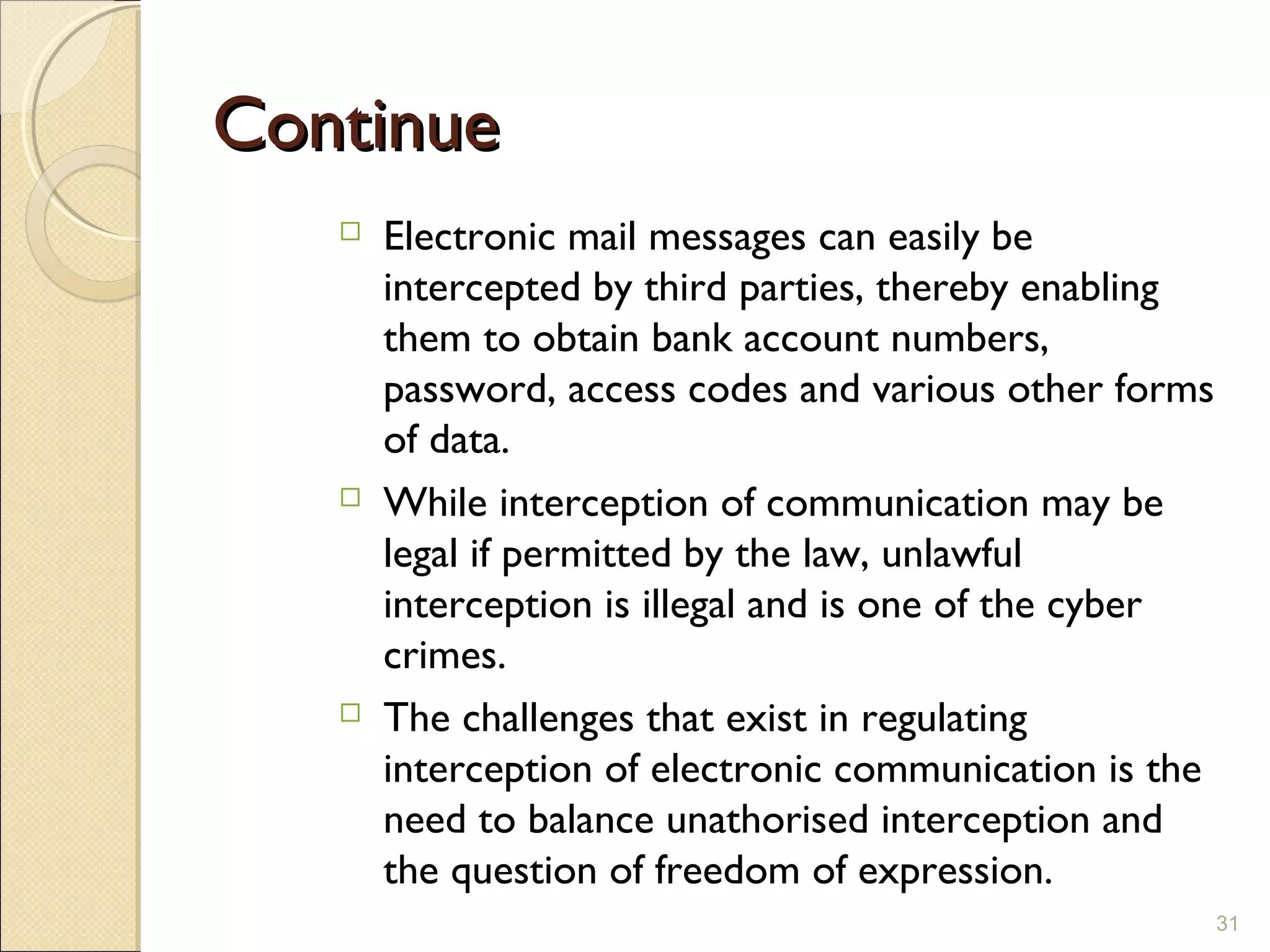 ContinueContinue
 Electronic mail messages can easily be
intercepted by third parties, thereby enabling
them to obtain bank account numbers,
password, access codes and various other forms
of data.
 While interception of communication may be
legal if permitted by the law, unlawful
interception is illegal and is one of the cyber
crimes.
 The challenges that exist in regulating
interception of electronic communication is the
need to balance unathorised interception and
the question of freedom of expression.
31
 