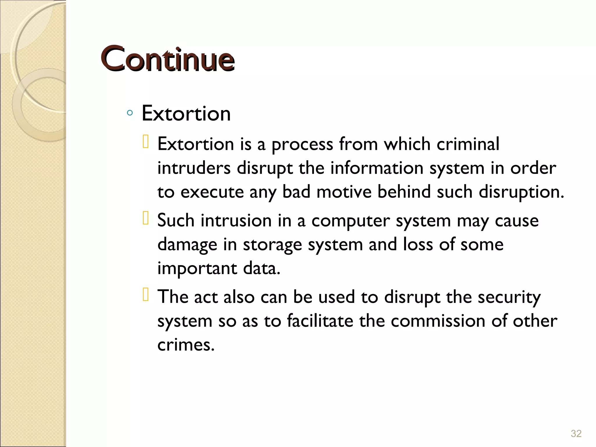 ContinueContinue
◦ Extortion
 Extortion is a process from which criminal
intruders disrupt the information system in order
to execute any bad motive behind such disruption.
 Such intrusion in a computer system may cause
damage in storage system and loss of some
important data.
 The act also can be used to disrupt the security
system so as to facilitate the commission of other
crimes.
32
 