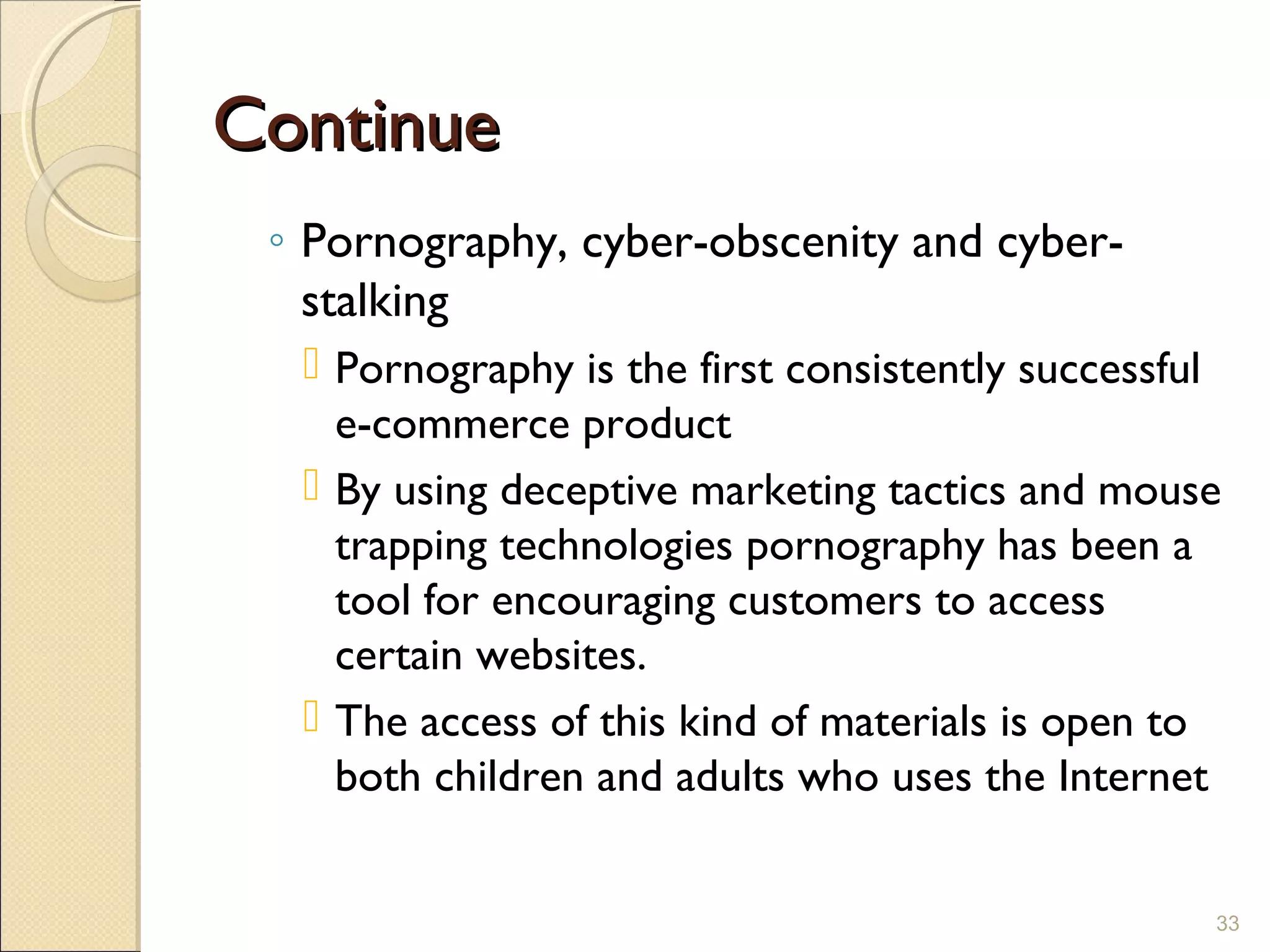 ContinueContinue
◦ Pornography, cyber-obscenity and cyber-
stalking
 Pornography is the first consistently successful
e-commerce product
 By using deceptive marketing tactics and mouse
trapping technologies pornography has been a
tool for encouraging customers to access
certain websites.
 The access of this kind of materials is open to
both children and adults who uses the Internet
33
 
