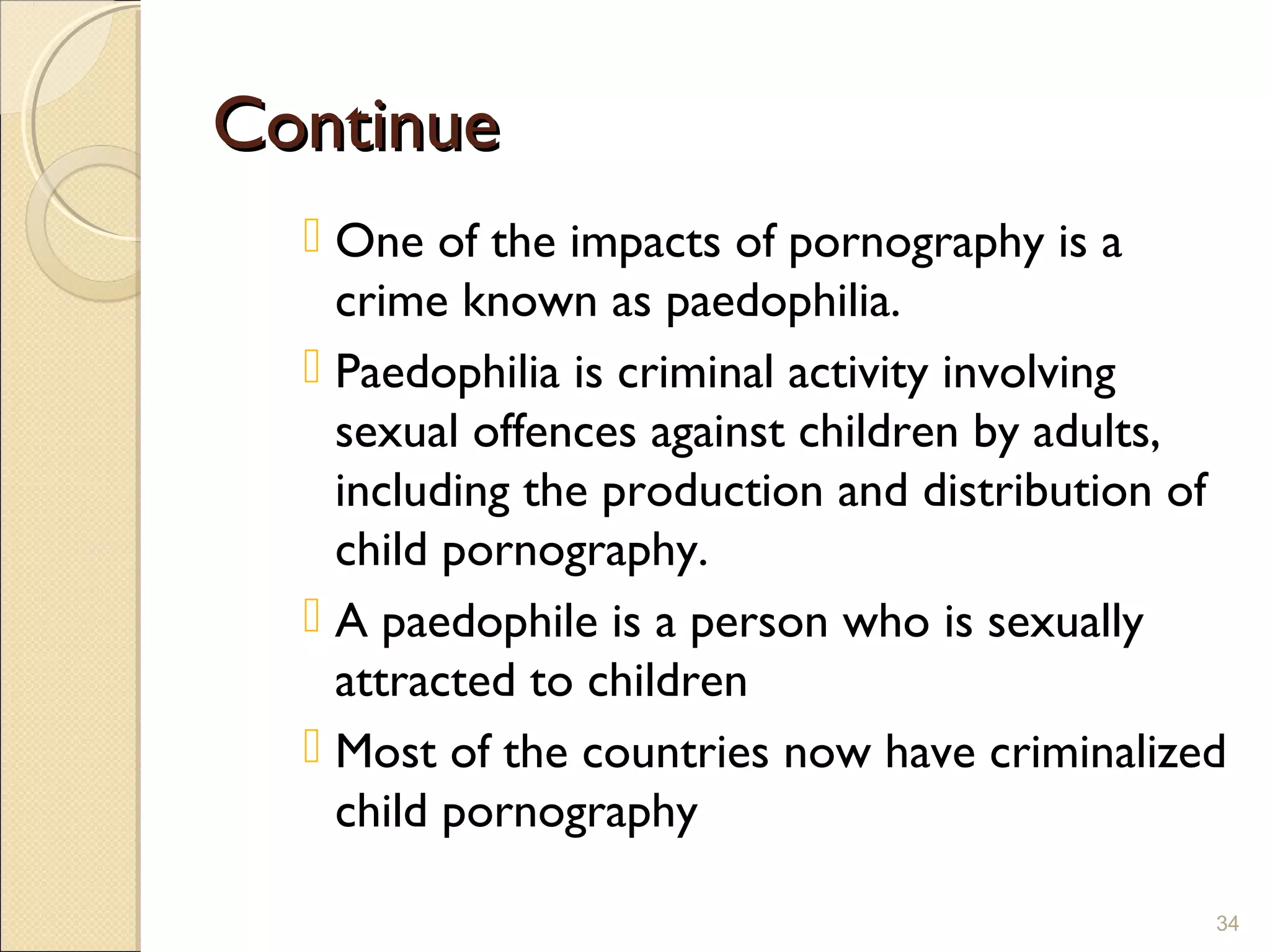 ContinueContinue
 One of the impacts of pornography is a
crime known as paedophilia.
 Paedophilia is criminal activity involving
sexual offences against children by adults,
including the production and distribution of
child pornography.
 A paedophile is a person who is sexually
attracted to children
 Most of the countries now have criminalized
child pornography
34
 