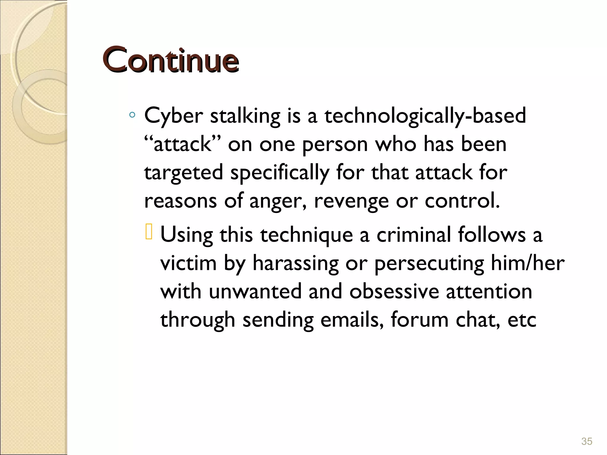 ContinueContinue
◦ Cyber stalking is a technologically-based
“attack” on one person who has been
targeted specifically for that attack for
reasons of anger, revenge or control.
 Using this technique a criminal follows a
victim by harassing or persecuting him/her
with unwanted and obsessive attention
through sending emails, forum chat, etc
35
 