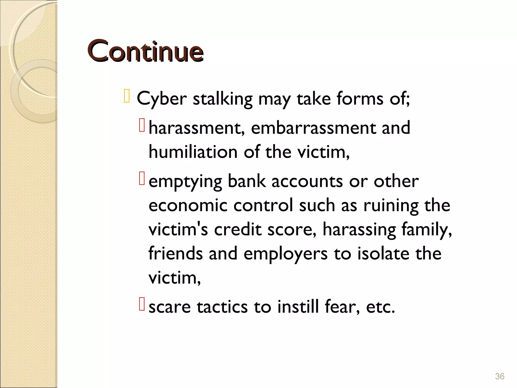 ContinueContinue
 Cyber stalking may take forms of;
harassment, embarrassment and
humiliation of the victim,
emptying bank accounts or other
economic control such as ruining the
victim's credit score, harassing family,
friends and employers to isolate the
victim,
scare tactics to instill fear, etc.
36
 