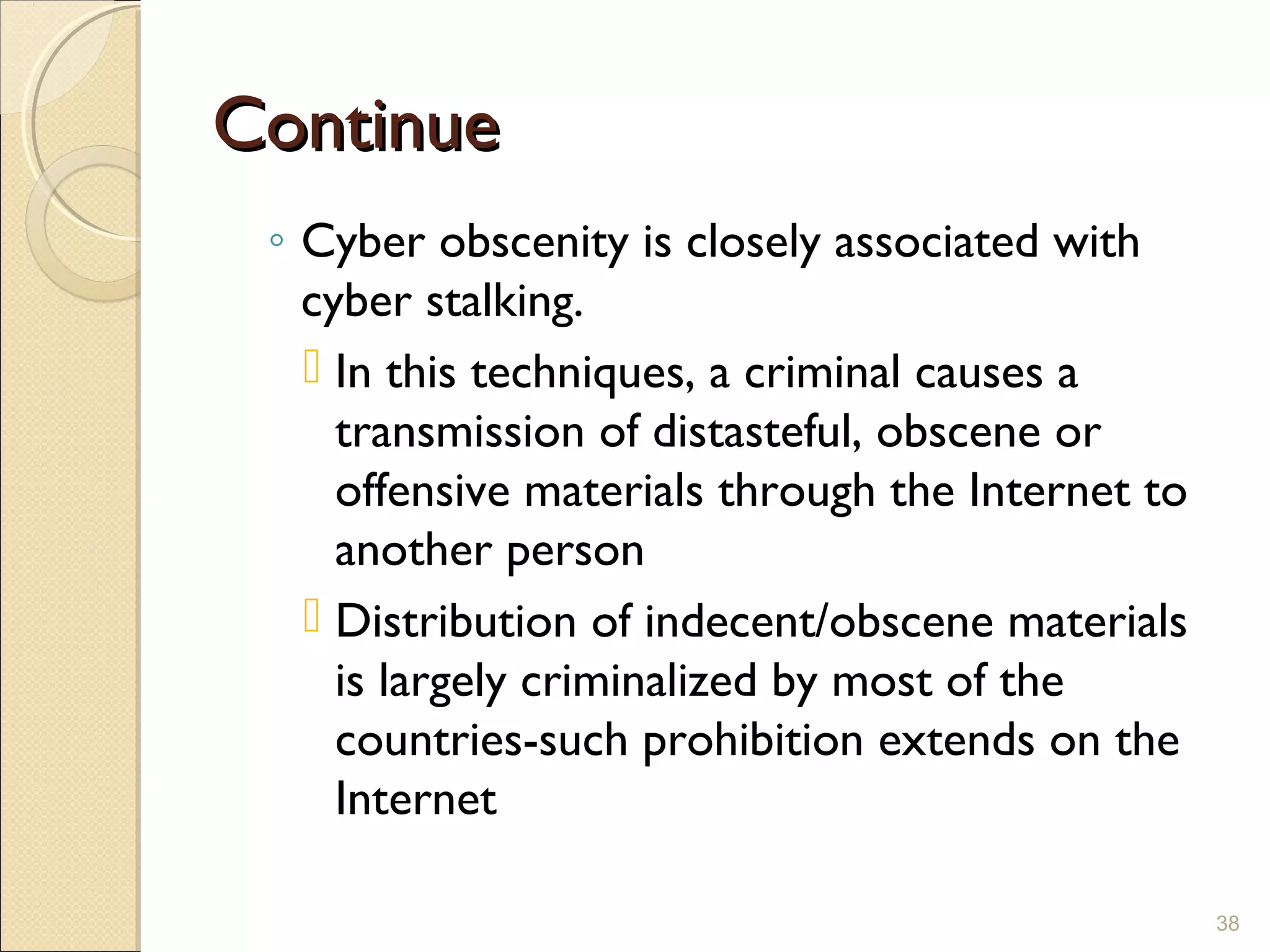 ContinueContinue
◦ Cyber obscenity is closely associated with
cyber stalking.
 In this techniques, a criminal causes a
transmission of distasteful, obscene or
offensive materials through the Internet to
another person
 Distribution of indecent/obscene materials
is largely criminalized by most of the
countries-such prohibition extends on the
Internet
38
 