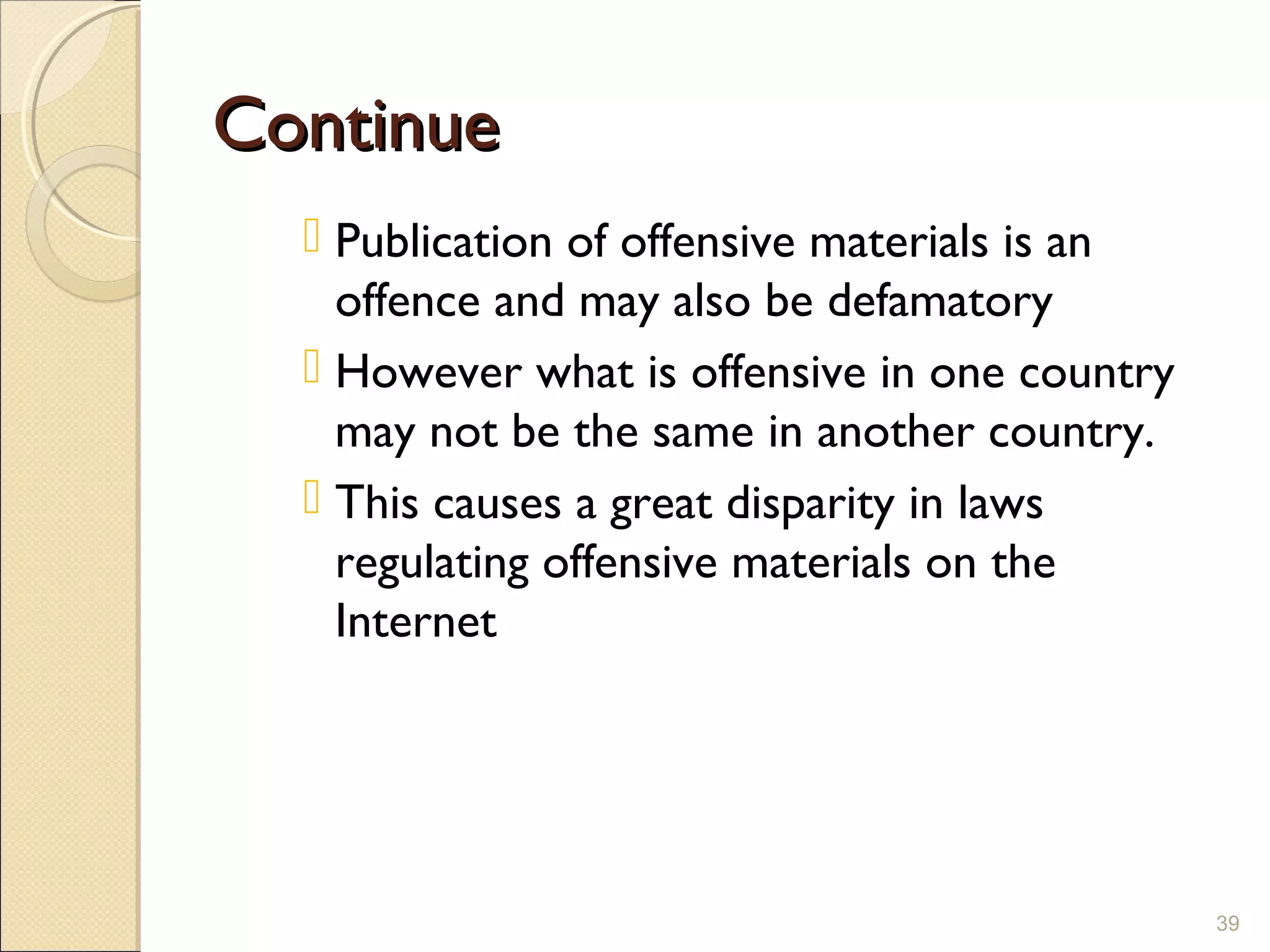 ContinueContinue
 Publication of offensive materials is an
offence and may also be defamatory
 However what is offensive in one country
may not be the same in another country.
 This causes a great disparity in laws
regulating offensive materials on the
Internet
39
 