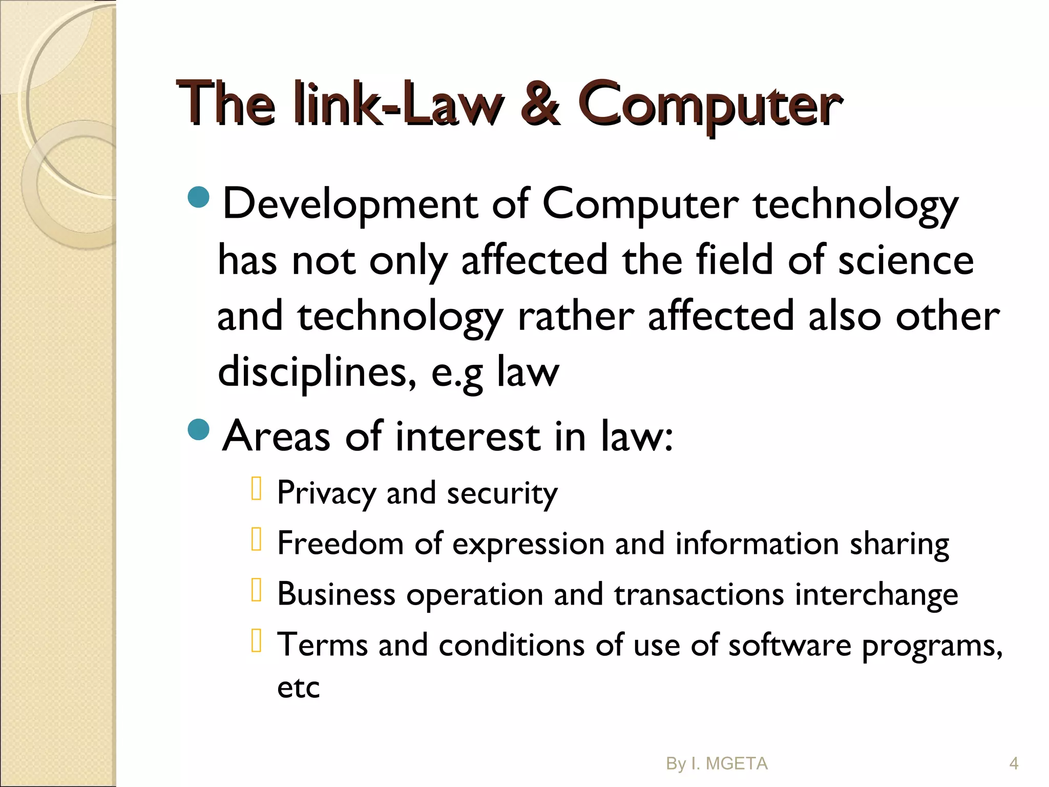The link-Law & ComputerThe link-Law & Computer
Development of Computer technology
has not only affected the field of science
and technology rather affected also other
disciplines, e.g law
Areas of interest in law:
 Privacy and security
 Freedom of expression and information sharing
 Business operation and transactions interchange
 Terms and conditions of use of software programs,
etc
By I. MGETA 4
 