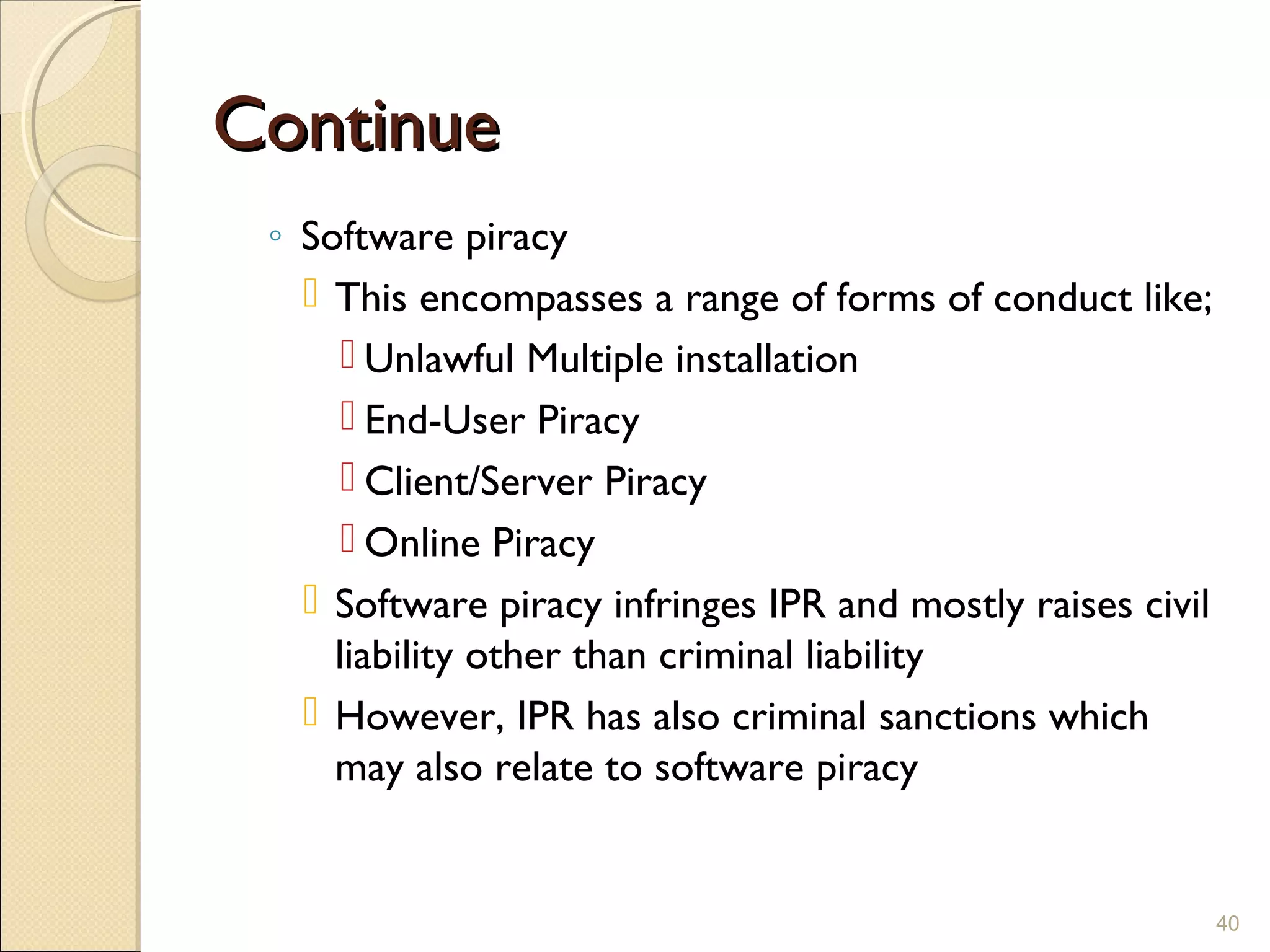 ContinueContinue
◦ Software piracy
 This encompasses a range of forms of conduct like;
 Unlawful Multiple installation
 End-User Piracy
 Client/Server Piracy
 Online Piracy
 Software piracy infringes IPR and mostly raises civil
liability other than criminal liability
 However, IPR has also criminal sanctions which
may also relate to software piracy
40
 