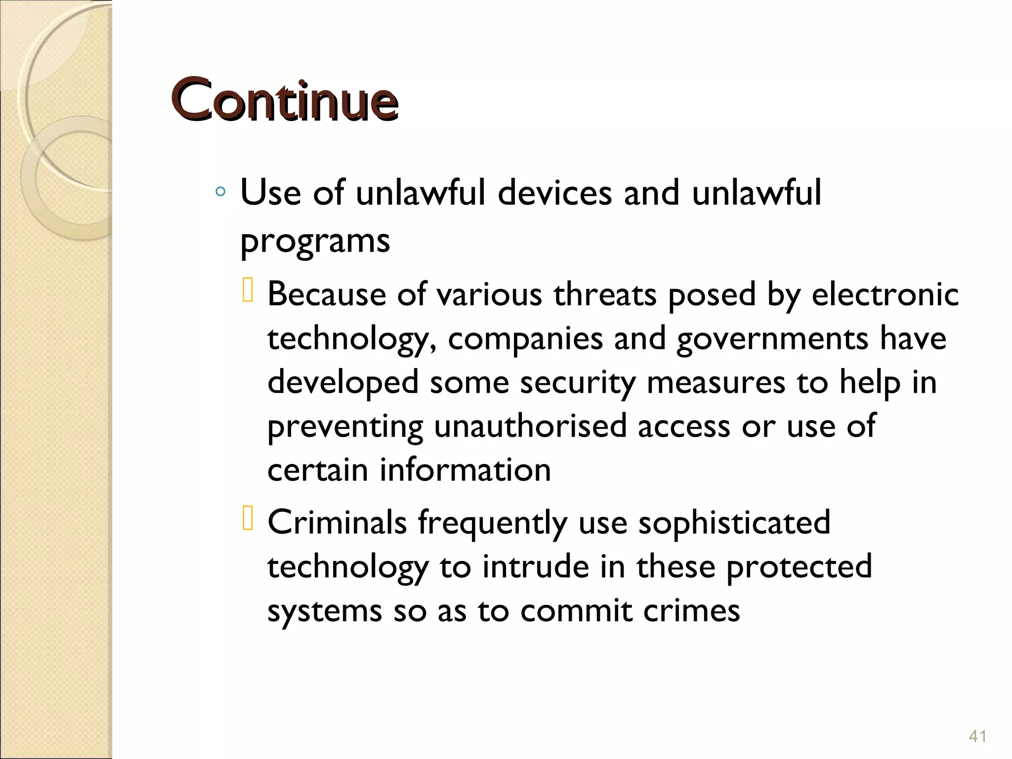 ContinueContinue
◦ Use of unlawful devices and unlawful
programs
 Because of various threats posed by electronic
technology, companies and governments have
developed some security measures to help in
preventing unauthorised access or use of
certain information
 Criminals frequently use sophisticated
technology to intrude in these protected
systems so as to commit crimes
41
 