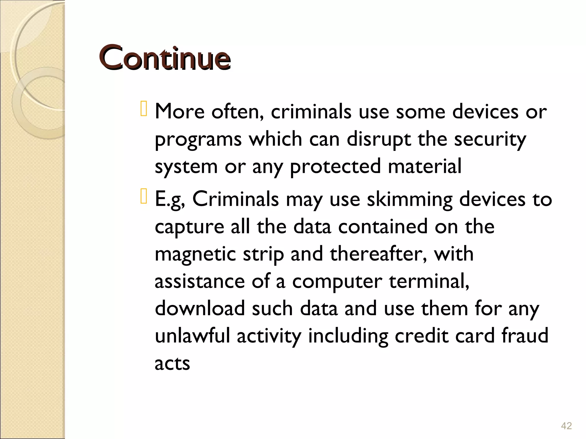 ContinueContinue
 More often, criminals use some devices or
programs which can disrupt the security
system or any protected material
 E.g, Criminals may use skimming devices to
capture all the data contained on the
magnetic strip and thereafter, with
assistance of a computer terminal,
download such data and use them for any
unlawful activity including credit card fraud
acts
42
 