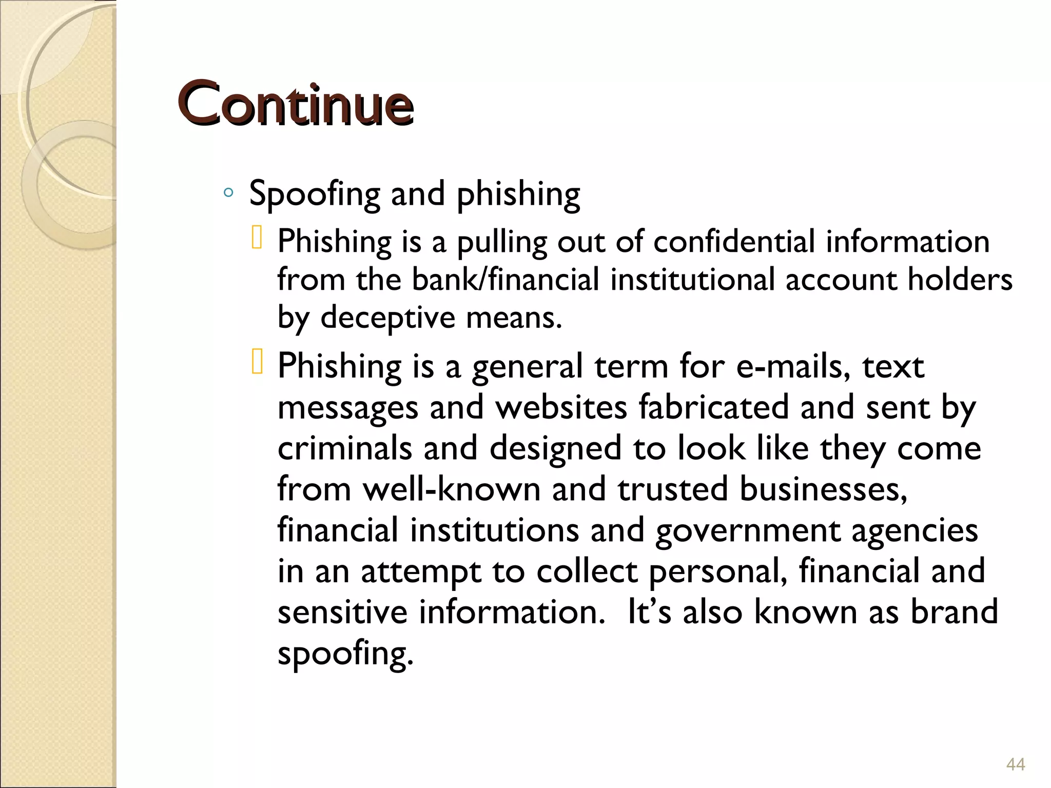 ContinueContinue
◦ Spoofing and phishing
 Phishing is a pulling out of confidential information
from the bank/financial institutional account holders
by deceptive means.
 Phishing is a general term for e-mails, text
messages and websites fabricated and sent by
criminals and designed to look like they come
from well-known and trusted businesses,
financial institutions and government agencies
in an attempt to collect personal, financial and
sensitive information.  It’s also known as brand
spoofing.
44
 