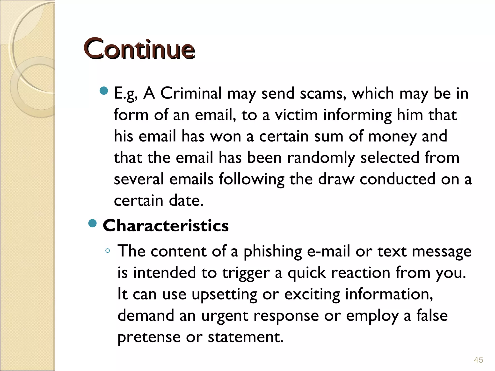 ContinueContinue
E.g, A Criminal may send scams, which may be in
form of an email, to a victim informing him that
his email has won a certain sum of money and
that the email has been randomly selected from
several emails following the draw conducted on a
certain date.
Characteristics
◦ The content of a phishing e-mail or text message
is intended to trigger a quick reaction from you.
It can use upsetting or exciting information,
demand an urgent response or employ a false
pretense or statement. 
45
 