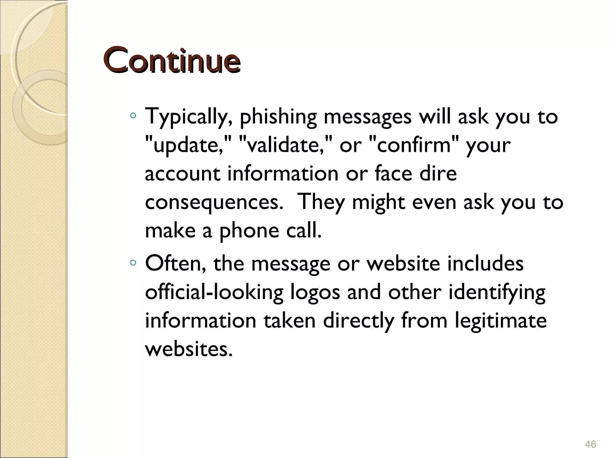 ContinueContinue
◦ Typically, phishing messages will ask you to
"update," "validate," or "confirm" your
account information or face dire
consequences.  They might even ask you to
make a phone call. 
◦ Often, the message or website includes
official-looking logos and other identifying
information taken directly from legitimate
websites.
46
 