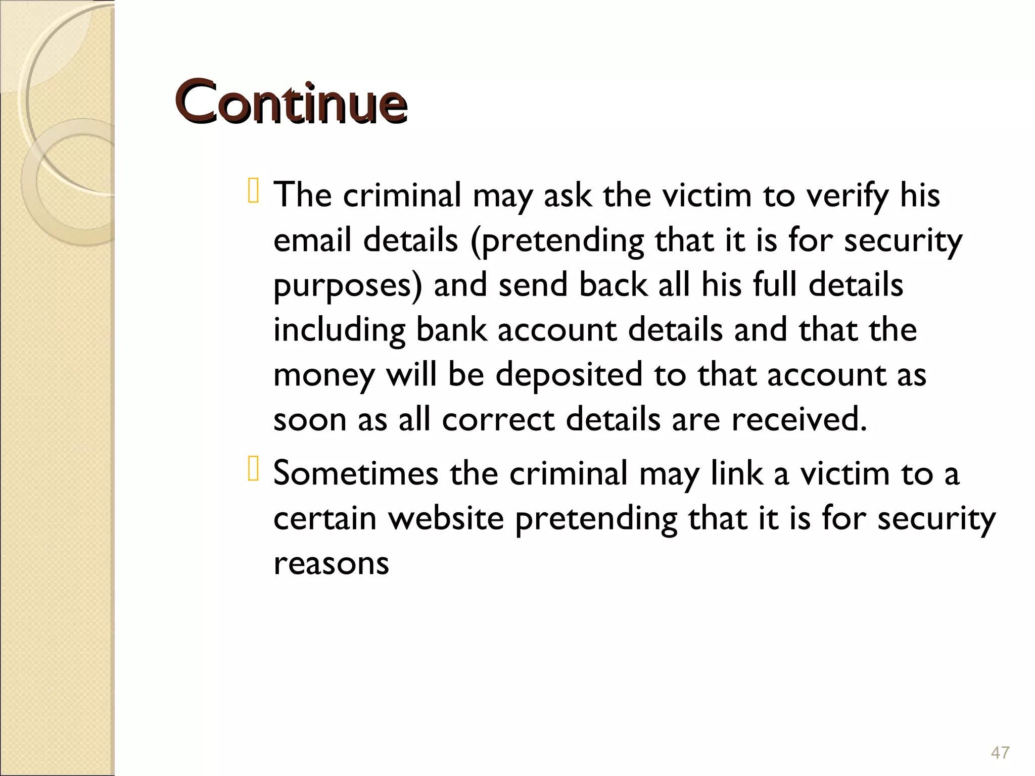 ContinueContinue
 The criminal may ask the victim to verify his
email details (pretending that it is for security
purposes) and send back all his full details
including bank account details and that the
money will be deposited to that account as
soon as all correct details are received.
 Sometimes the criminal may link a victim to a
certain website pretending that it is for security
reasons
47
 