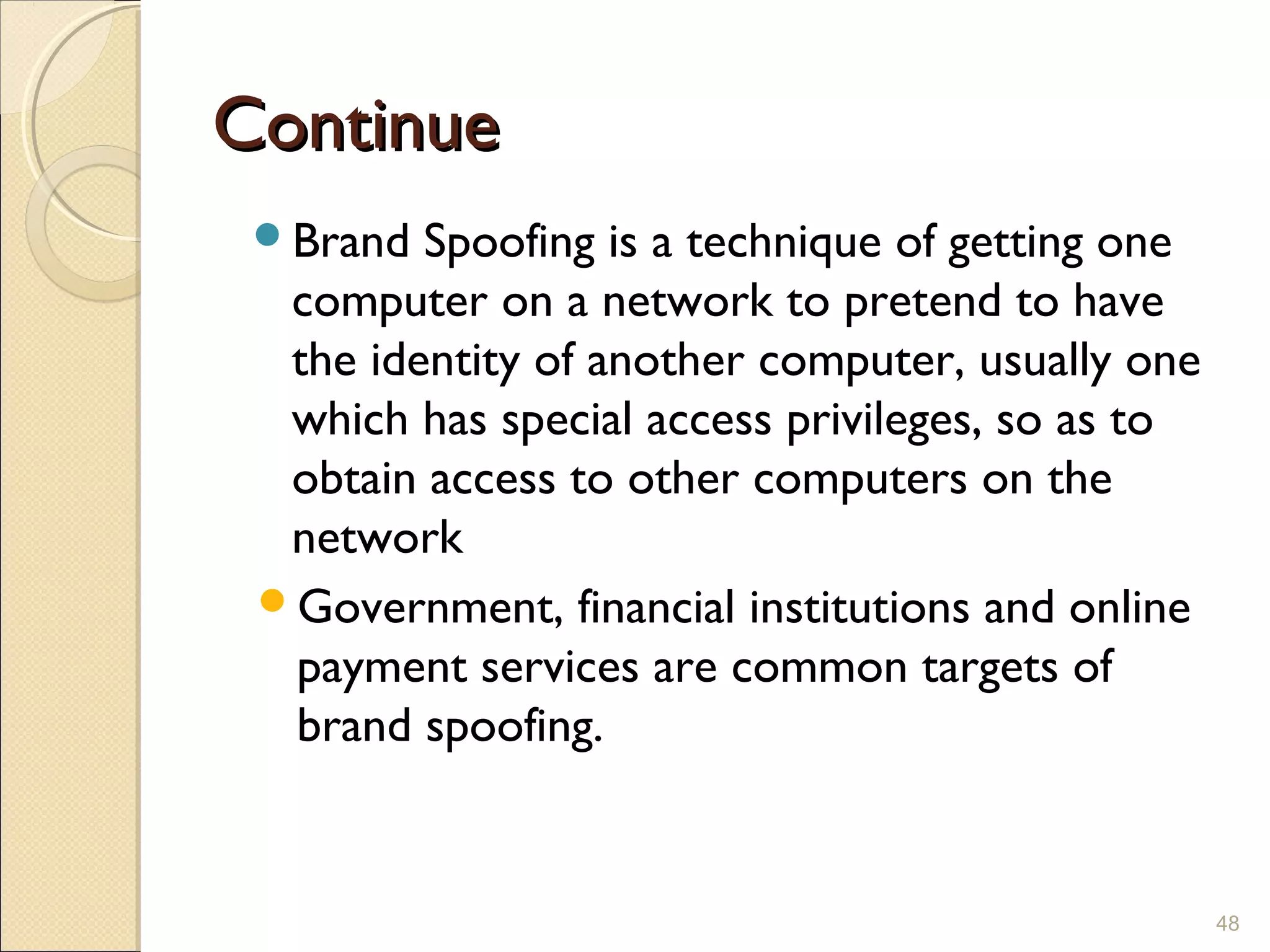 ContinueContinue
Brand Spoofing is a technique of getting one
computer on a network to pretend to have
the identity of another computer, usually one
which has special access privileges, so as to
obtain access to other computers on the
network
Government, financial institutions and online
payment services are common targets of
brand spoofing.
48
 