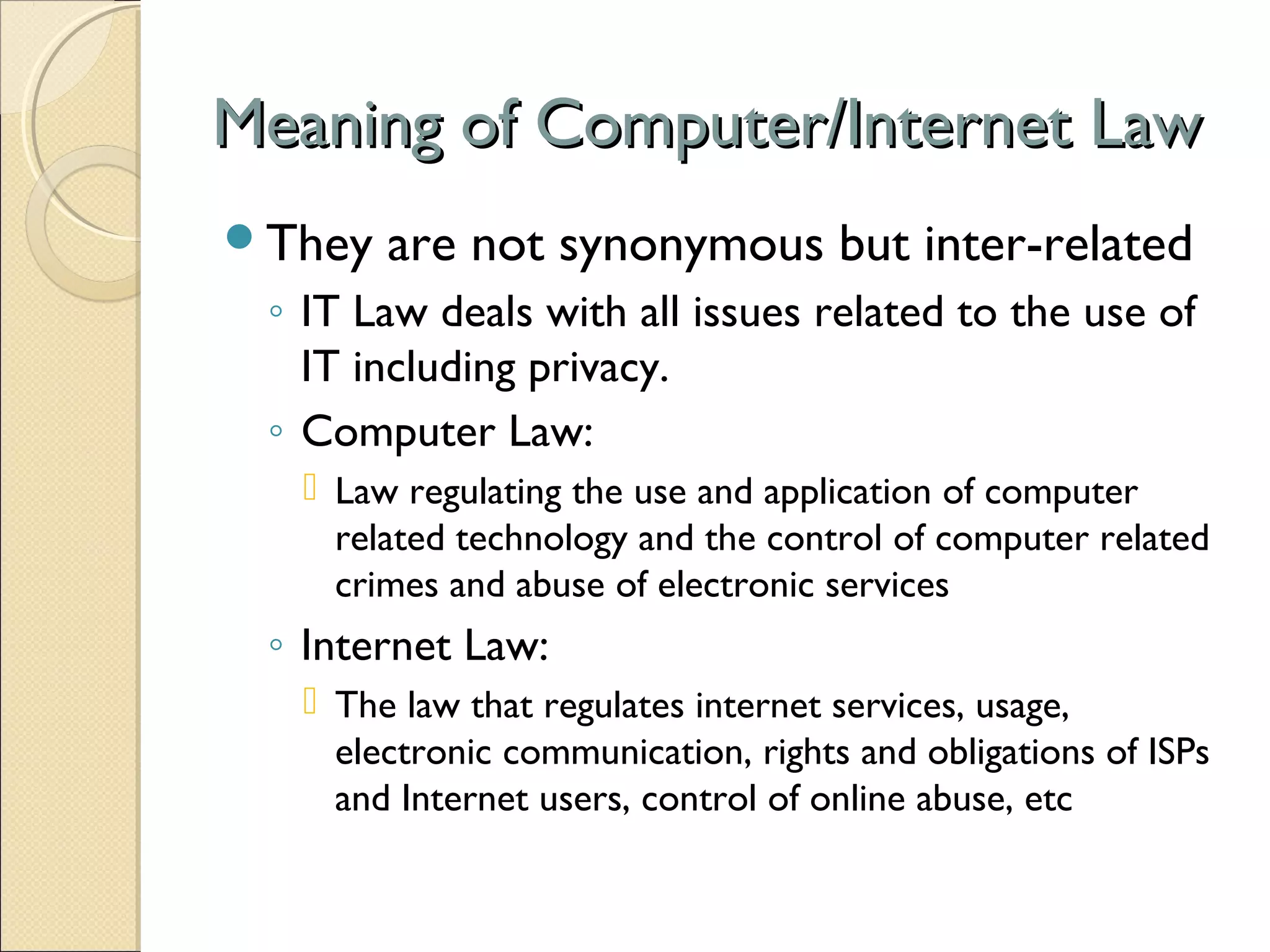 Meaning of Computer/Internet LawMeaning of Computer/Internet Law
They are not synonymous but inter-related
◦ IT Law deals with all issues related to the use of
IT including privacy.
◦ Computer Law:
 Law regulating the use and application of computer
related technology and the control of computer related
crimes and abuse of electronic services
◦ Internet Law:
 The law that regulates internet services, usage,
electronic communication, rights and obligations of ISPs
and Internet users, control of online abuse, etc
 