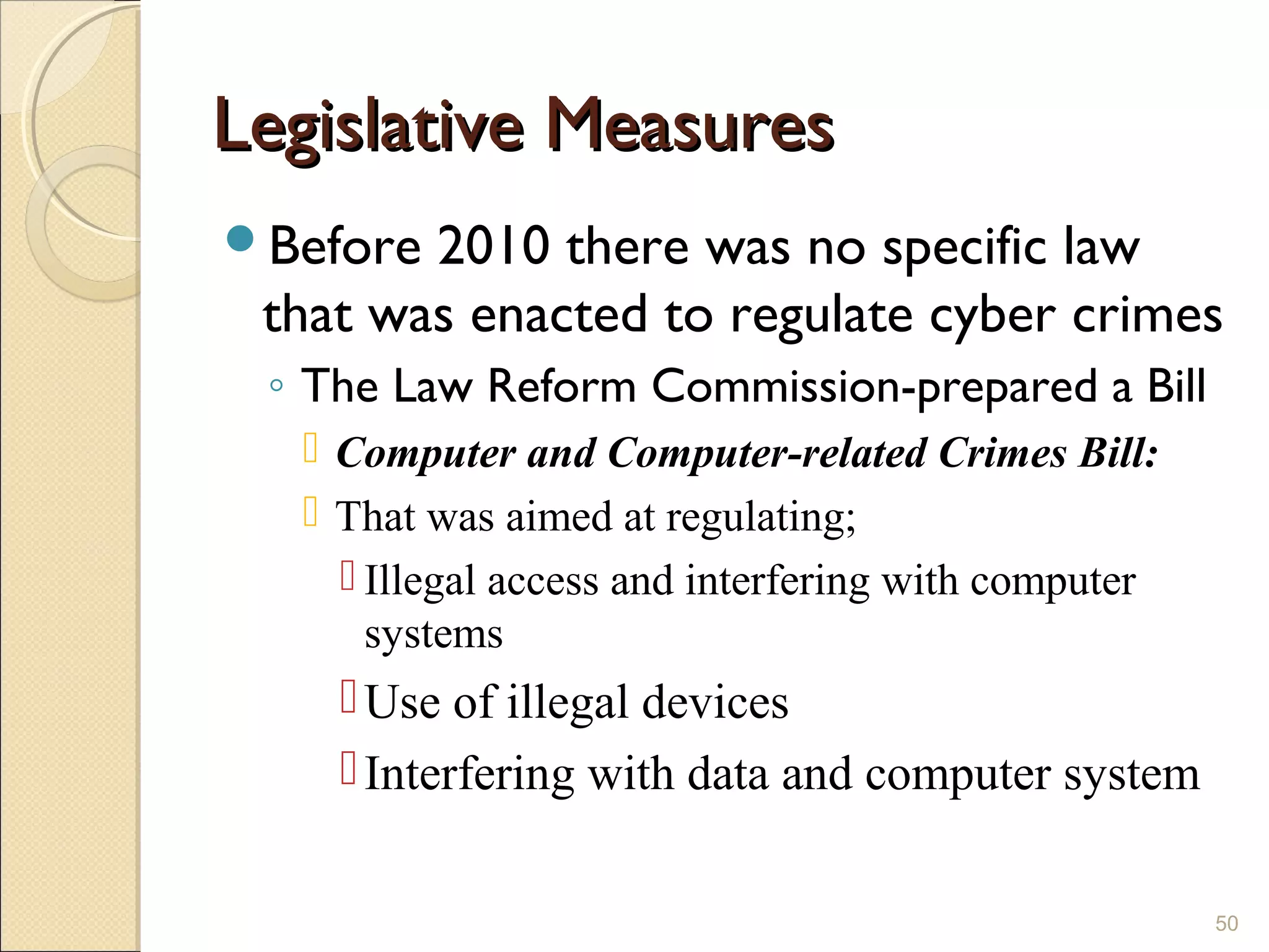 Legislative MeasuresLegislative Measures
Before 2010 there was no specific law
that was enacted to regulate cyber crimes
◦ The Law Reform Commission-prepared a Bill
 Computer and Computer-related Crimes Bill:
 That was aimed at regulating;
 Illegal access and interfering with computer
systems
Use of illegal devices
Interfering with data and computer system
50
 