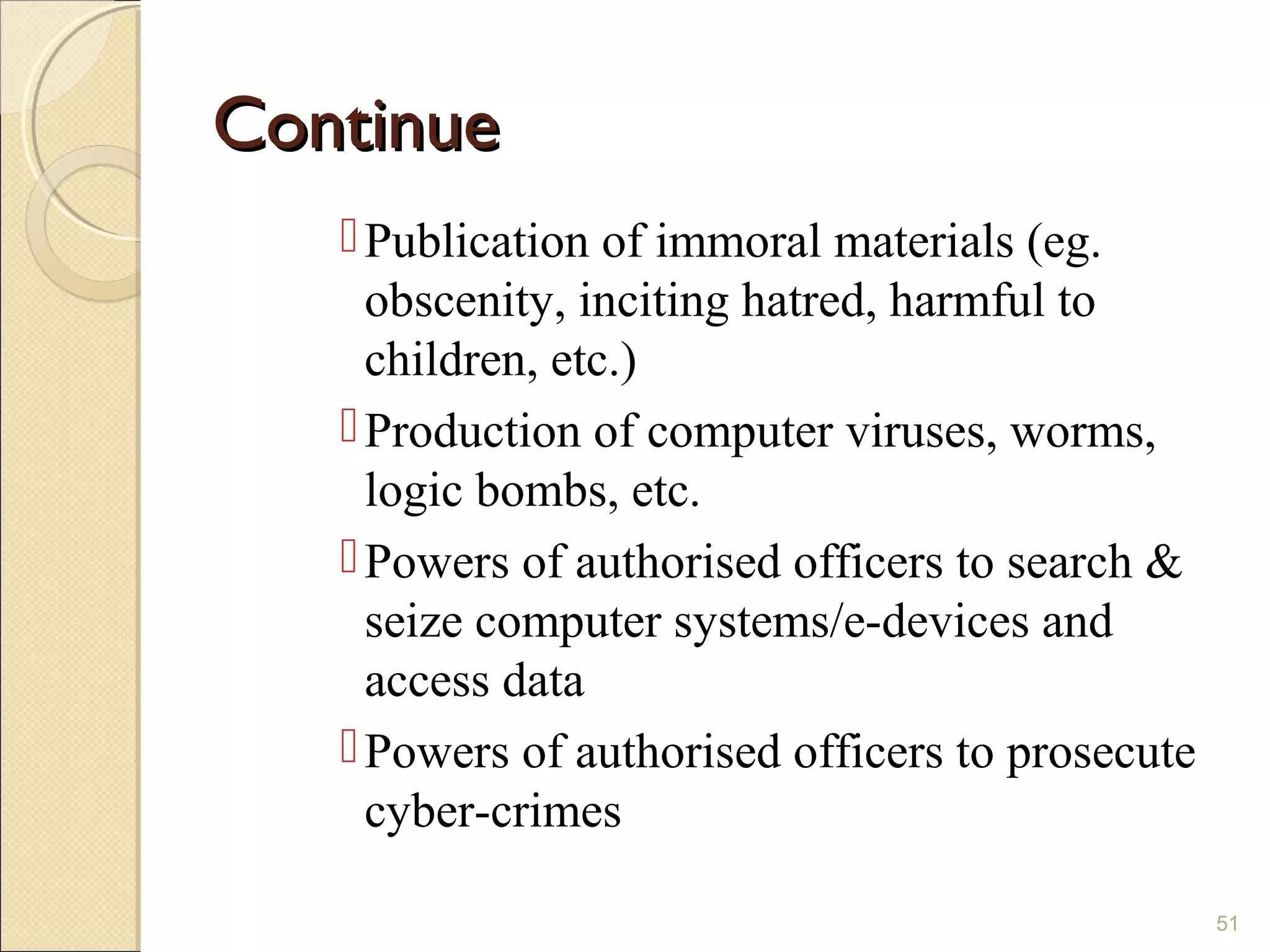 ContinueContinue
Publication of immoral materials (eg.
obscenity, inciting hatred, harmful to
children, etc.)
Production of computer viruses, worms,
logic bombs, etc.
Powers of authorised officers to search &
seize computer systems/e-devices and
access data
Powers of authorised officers to prosecute
cyber-crimes
51
 