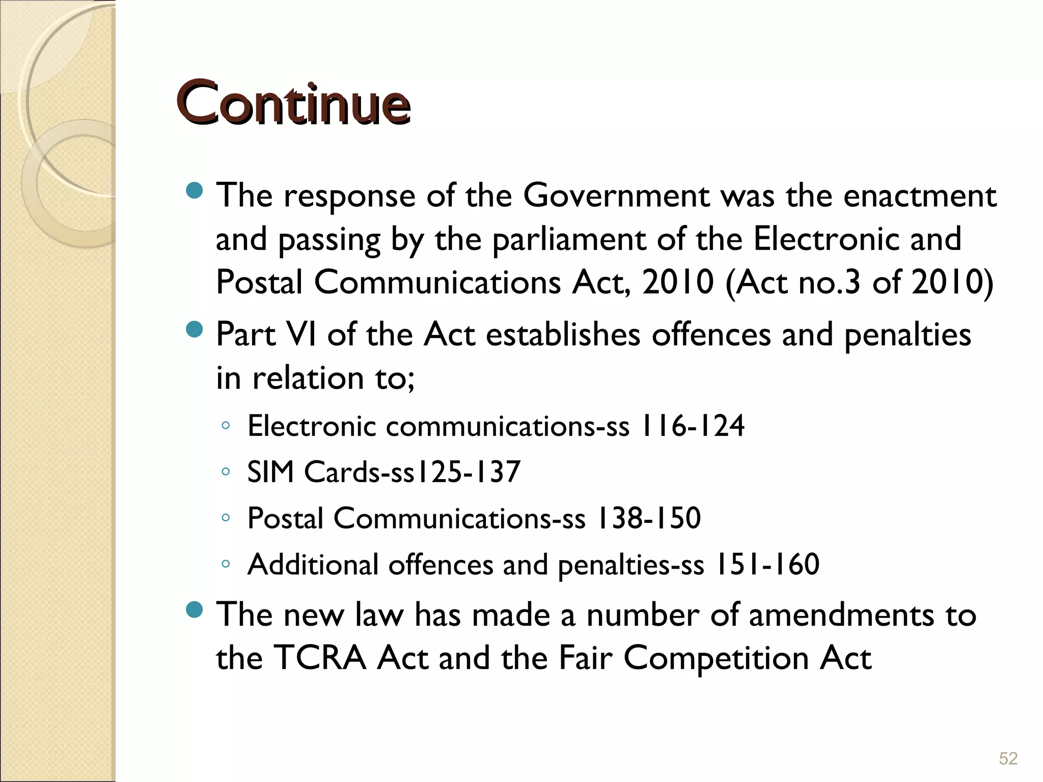 ContinueContinue
The response of the Government was the enactment
and passing by the parliament of the Electronic and
Postal Communications Act, 2010 (Act no.3 of 2010)
Part VI of the Act establishes offences and penalties
in relation to;
◦ Electronic communications-ss 116-124
◦ SIM Cards-ss125-137
◦ Postal Communications-ss 138-150
◦ Additional offences and penalties-ss 151-160
The new law has made a number of amendments to
the TCRA Act and the Fair Competition Act
52
 