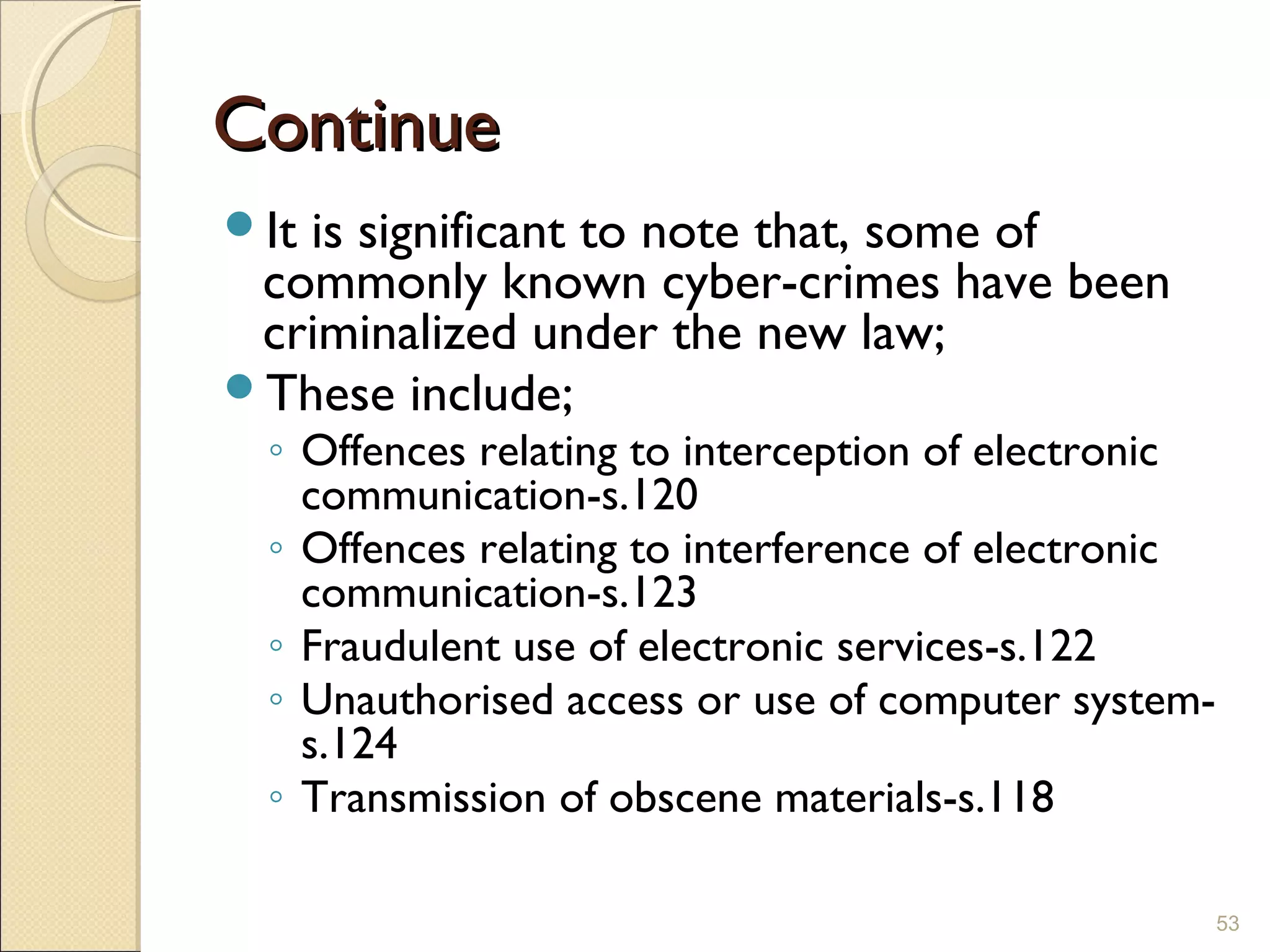 ContinueContinue
It is significant to note that, some of
commonly known cyber-crimes have been
criminalized under the new law;
These include;
◦ Offences relating to interception of electronic
communication-s.120
◦ Offences relating to interference of electronic
communication-s.123
◦ Fraudulent use of electronic services-s.122
◦ Unauthorised access or use of computer system-
s.124
◦ Transmission of obscene materials-s.118
53
 