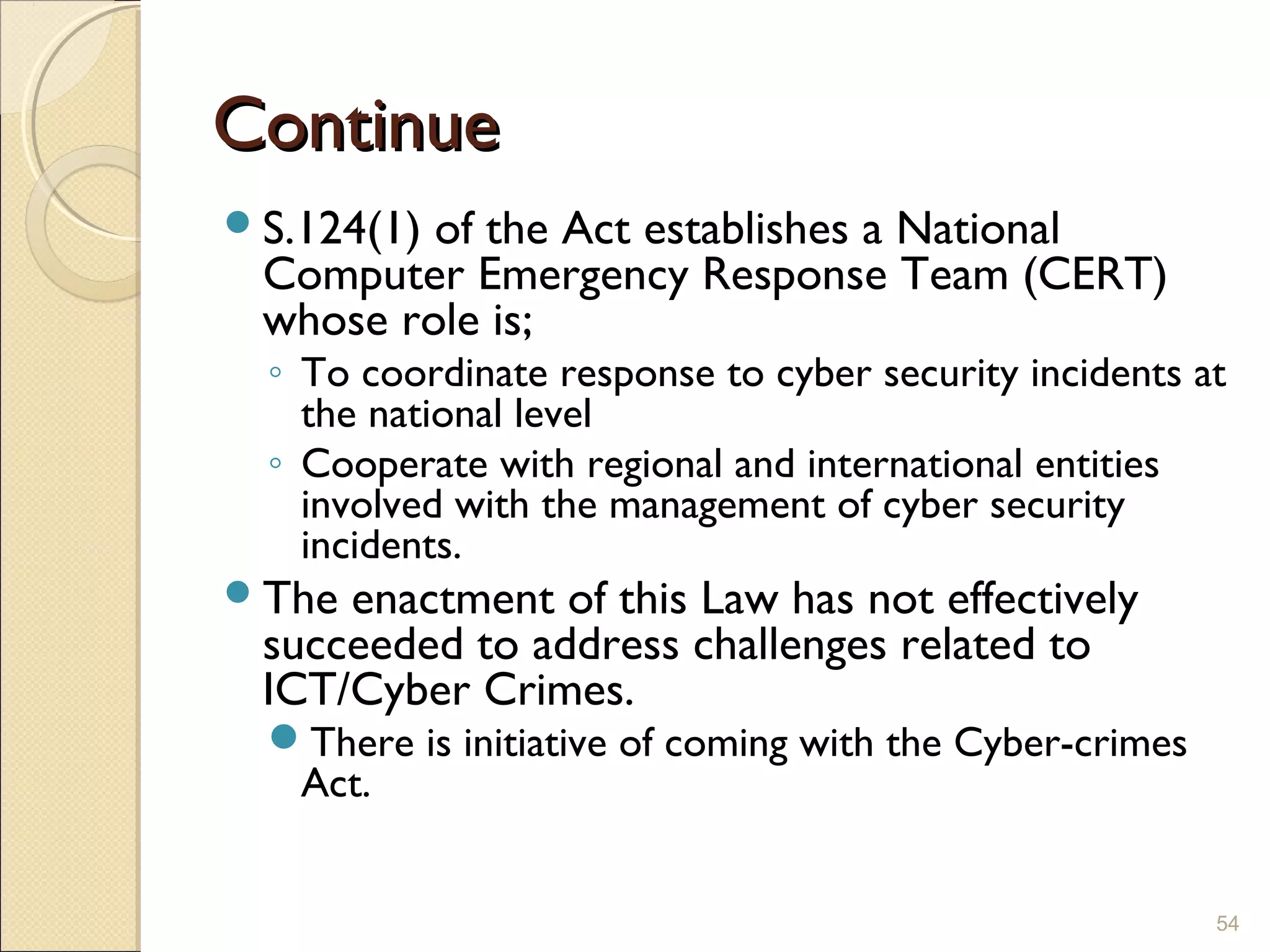 ContinueContinue
S.124(1) of the Act establishes a National
Computer Emergency Response Team (CERT)
whose role is;
◦ To coordinate response to cyber security incidents at
the national level
◦ Cooperate with regional and international entities
involved with the management of cyber security
incidents.
The enactment of this Law has not effectively
succeeded to address challenges related to
ICT/Cyber Crimes.
There is initiative of coming with the Cyber-crimes
Act.
54
 