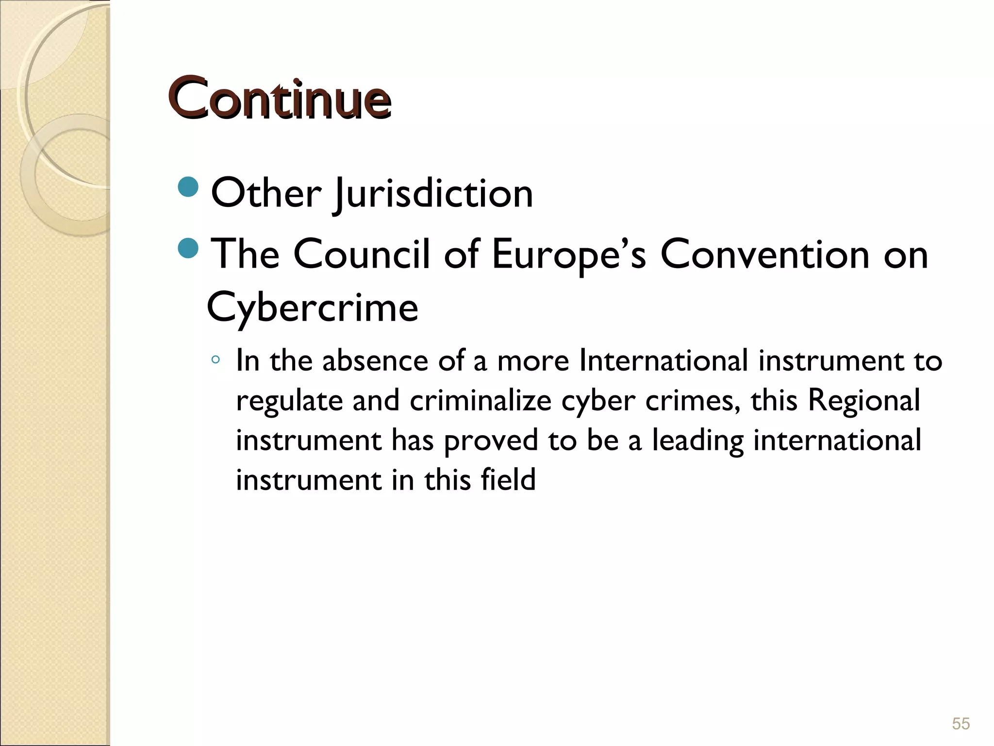 ContinueContinue
Other Jurisdiction
The Council of Europe’s Convention on
Cybercrime
◦ In the absence of a more International instrument to
regulate and criminalize cyber crimes, this Regional
instrument has proved to be a leading international
instrument in this field
55
 