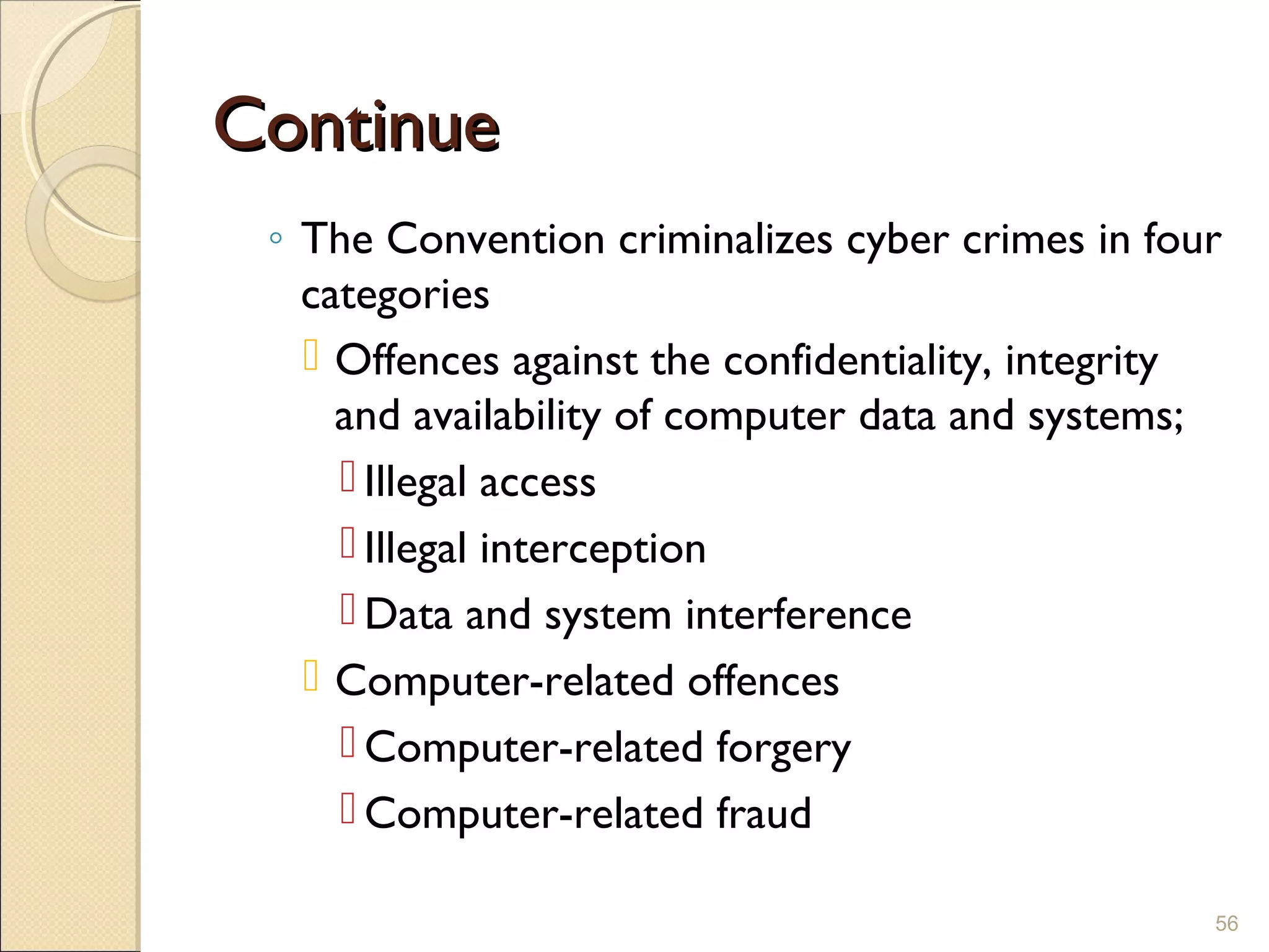 ContinueContinue
◦ The Convention criminalizes cyber crimes in four
categories
 Offences against the confidentiality, integrity
and availability of computer data and systems;
 Illegal access
 Illegal interception
 Data and system interference
 Computer-related offences
 Computer-related forgery
 Computer-related fraud
56
 