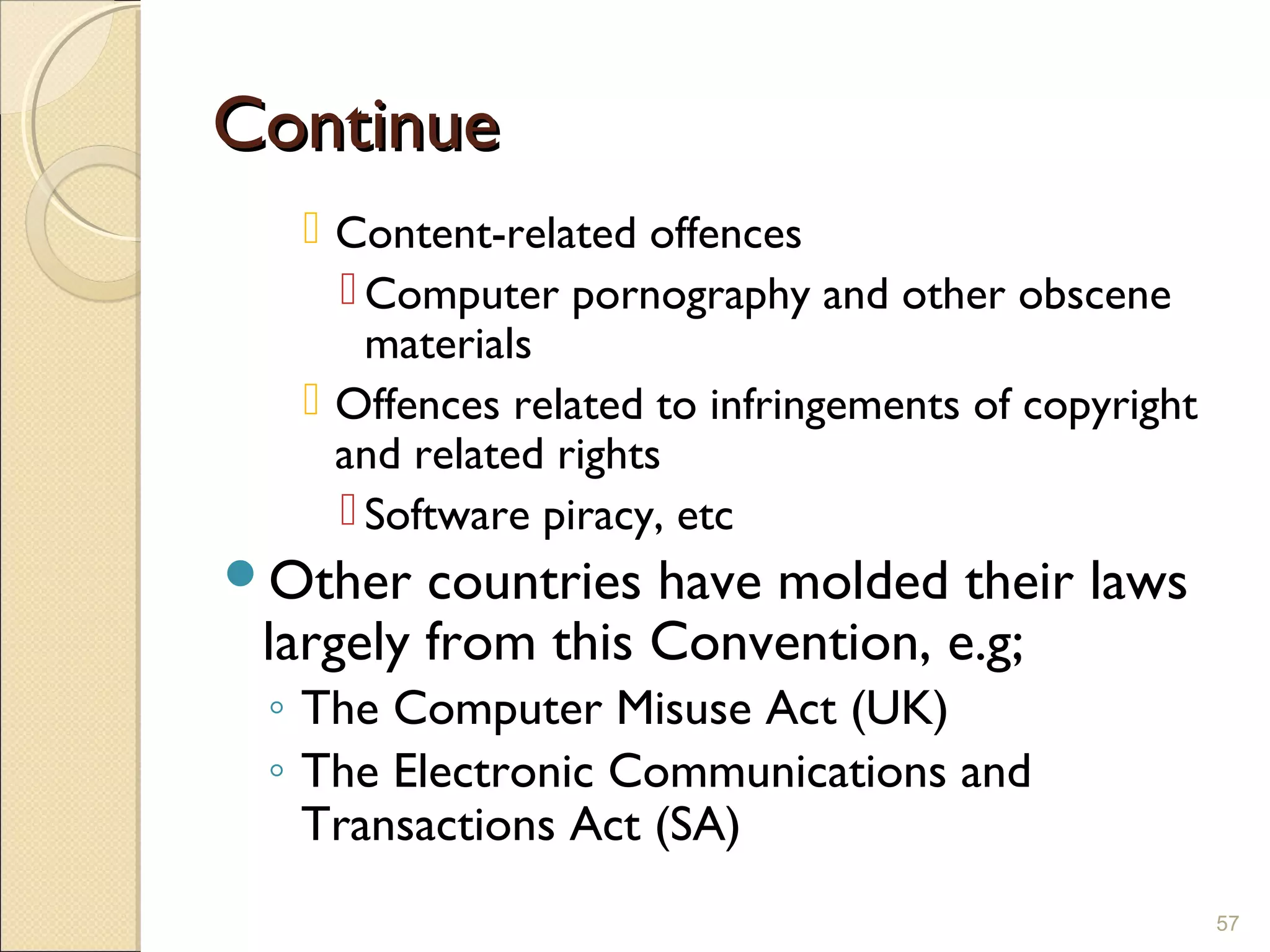 ContinueContinue
 Content-related offences
 Computer pornography and other obscene
materials
 Offences related to infringements of copyright
and related rights
 Software piracy, etc
Other countries have molded their laws
largely from this Convention, e.g;
◦ The Computer Misuse Act (UK)
◦ The Electronic Communications and
Transactions Act (SA)
57
 
