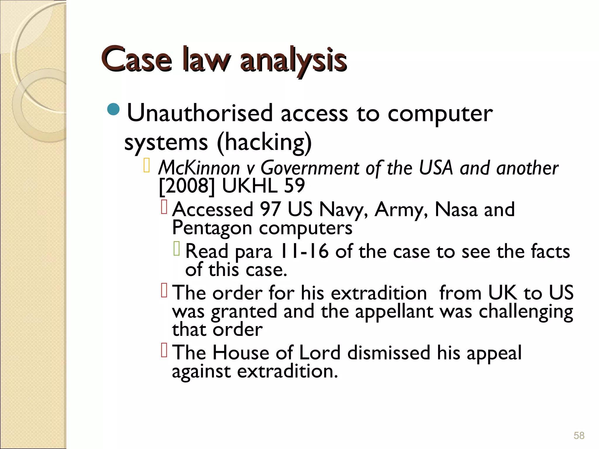 Case law analysisCase law analysis
Unauthorised access to computer
systems (hacking)
 McKinnon v Government of the USA and another
[2008] UKHL 59
 Accessed 97 US Navy, Army, Nasa and
Pentagon computers
 Read para 11-16 of the case to see the facts
of this case.
 The order for his extradition from UK to US
was granted and the appellant was challenging
that order
 The House of Lord dismissed his appeal
against extradition.
58
 
