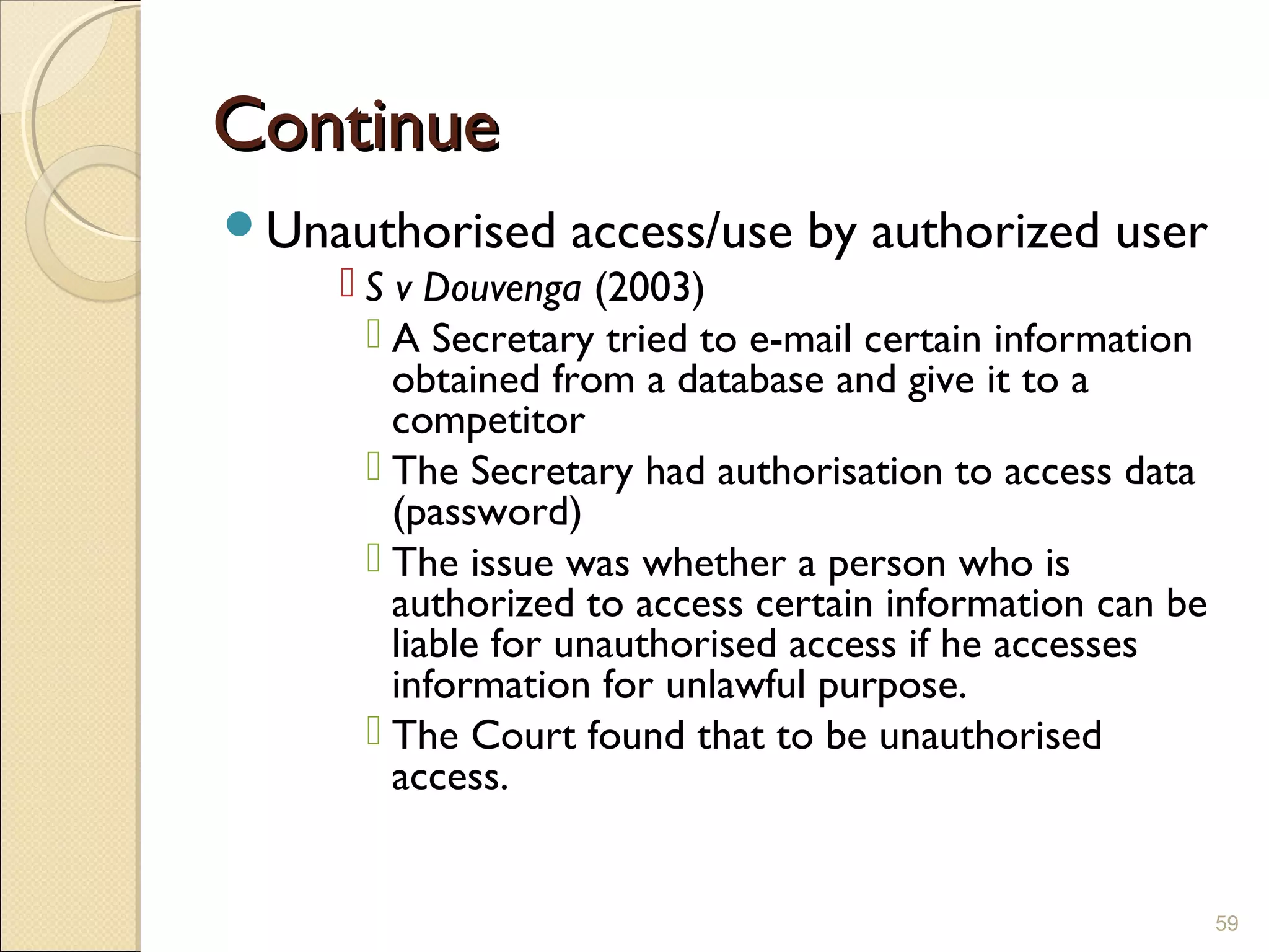 ContinueContinue
Unauthorised access/use by authorized user
 S v Douvenga (2003)
 A Secretary tried to e-mail certain information
obtained from a database and give it to a
competitor
 The Secretary had authorisation to access data
(password)
 The issue was whether a person who is
authorized to access certain information can be
liable for unauthorised access if he accesses
information for unlawful purpose.
 The Court found that to be unauthorised
access.
59
 