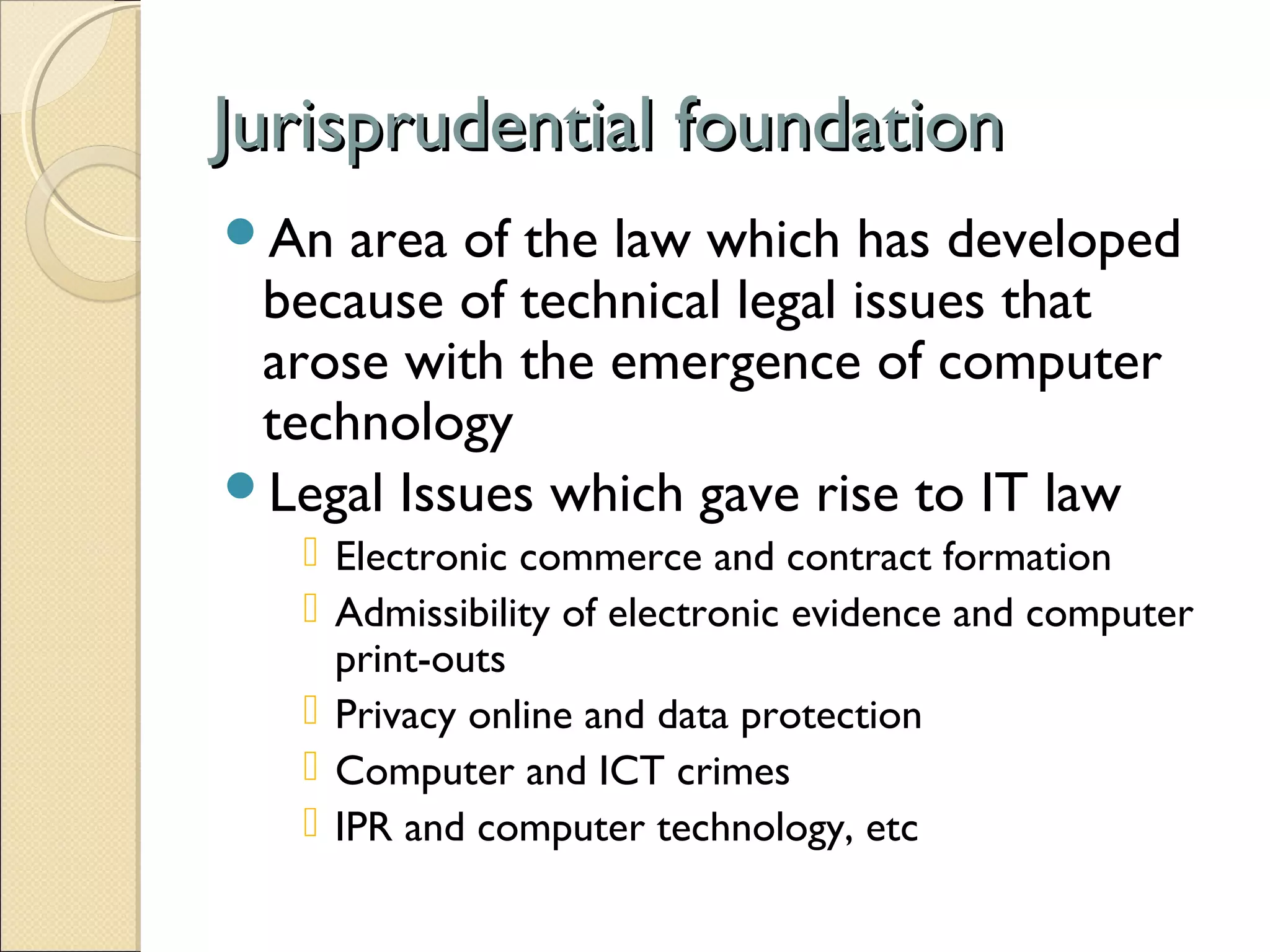 Jurisprudential foundationJurisprudential foundation
An area of the law which has developed
because of technical legal issues that
arose with the emergence of computer
technology
Legal Issues which gave rise to IT law
 Electronic commerce and contract formation
 Admissibility of electronic evidence and computer
print-outs
 Privacy online and data protection
 Computer and ICT crimes
 IPR and computer technology, etc
 