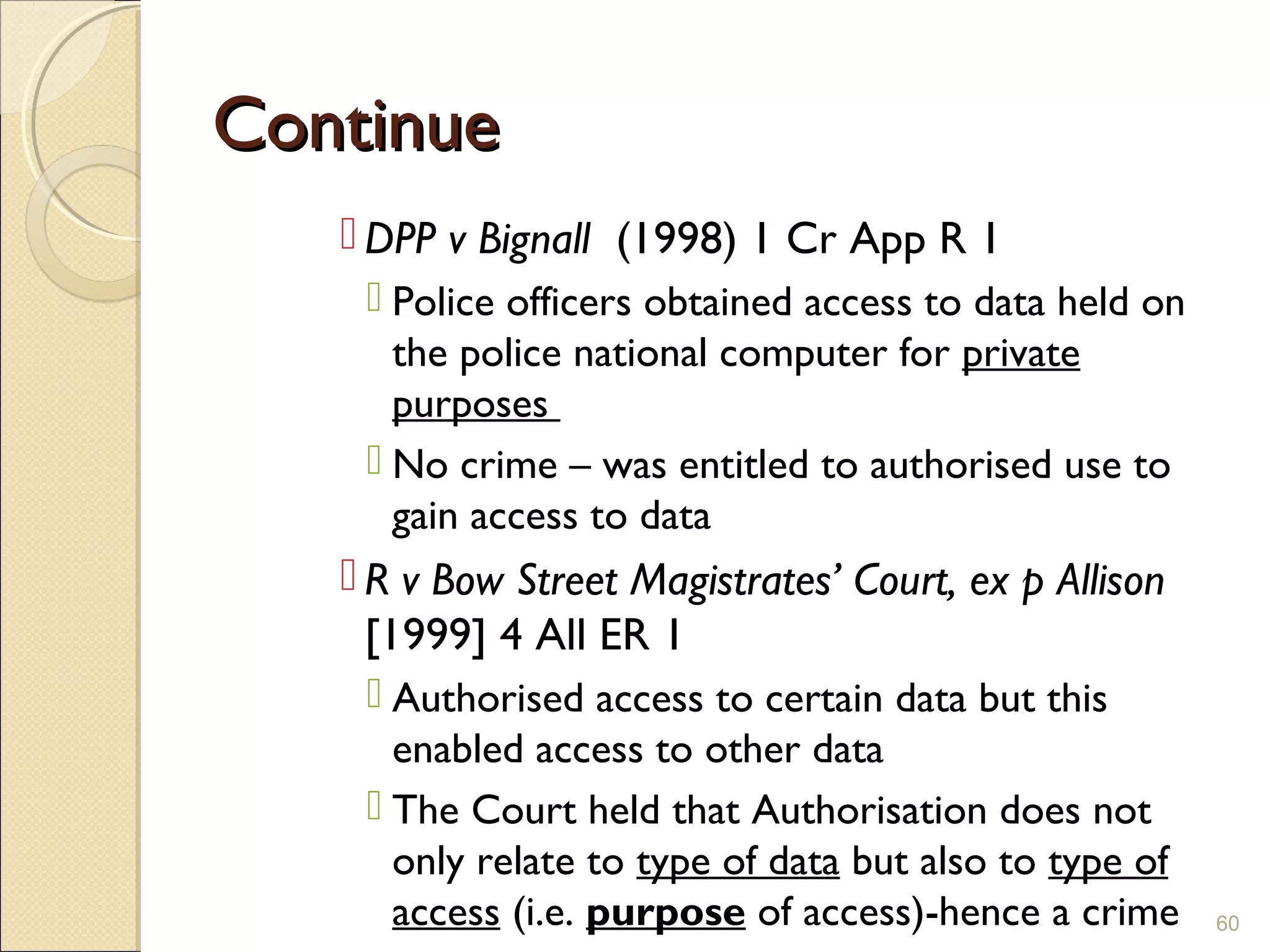 ContinueContinue
 DPP v Bignall (1998) 1 Cr App R 1
 Police officers obtained access to data held on
the police national computer for private
purposes
 No crime – was entitled to authorised use to
gain access to data
 R v Bow Street Magistrates’ Court, ex p Allison
[1999] 4 All ER 1
 Authorised access to certain data but this
enabled access to other data
 The Court held that Authorisation does not
only relate to type of data but also to type of
access (i.e. purpose of access)-hence a crime 60
 