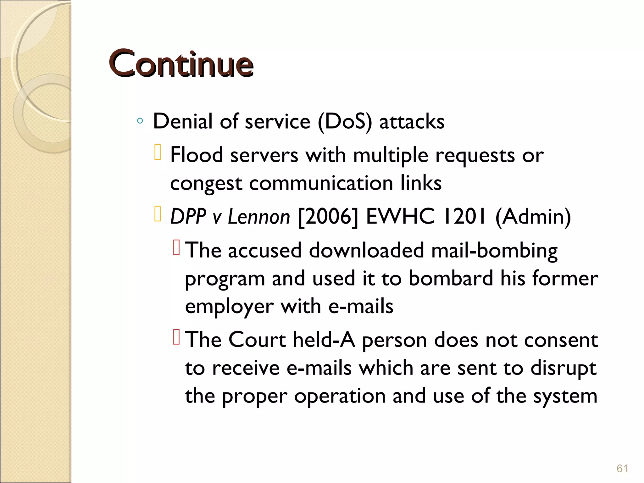 ContinueContinue
◦ Denial of service (DoS) attacks
 Flood servers with multiple requests or
congest communication links
 DPP v Lennon [2006] EWHC 1201 (Admin)
 The accused downloaded mail-bombing
program and used it to bombard his former
employer with e-mails
 The Court held-A person does not consent
to receive e-mails which are sent to disrupt
the proper operation and use of the system
61
 