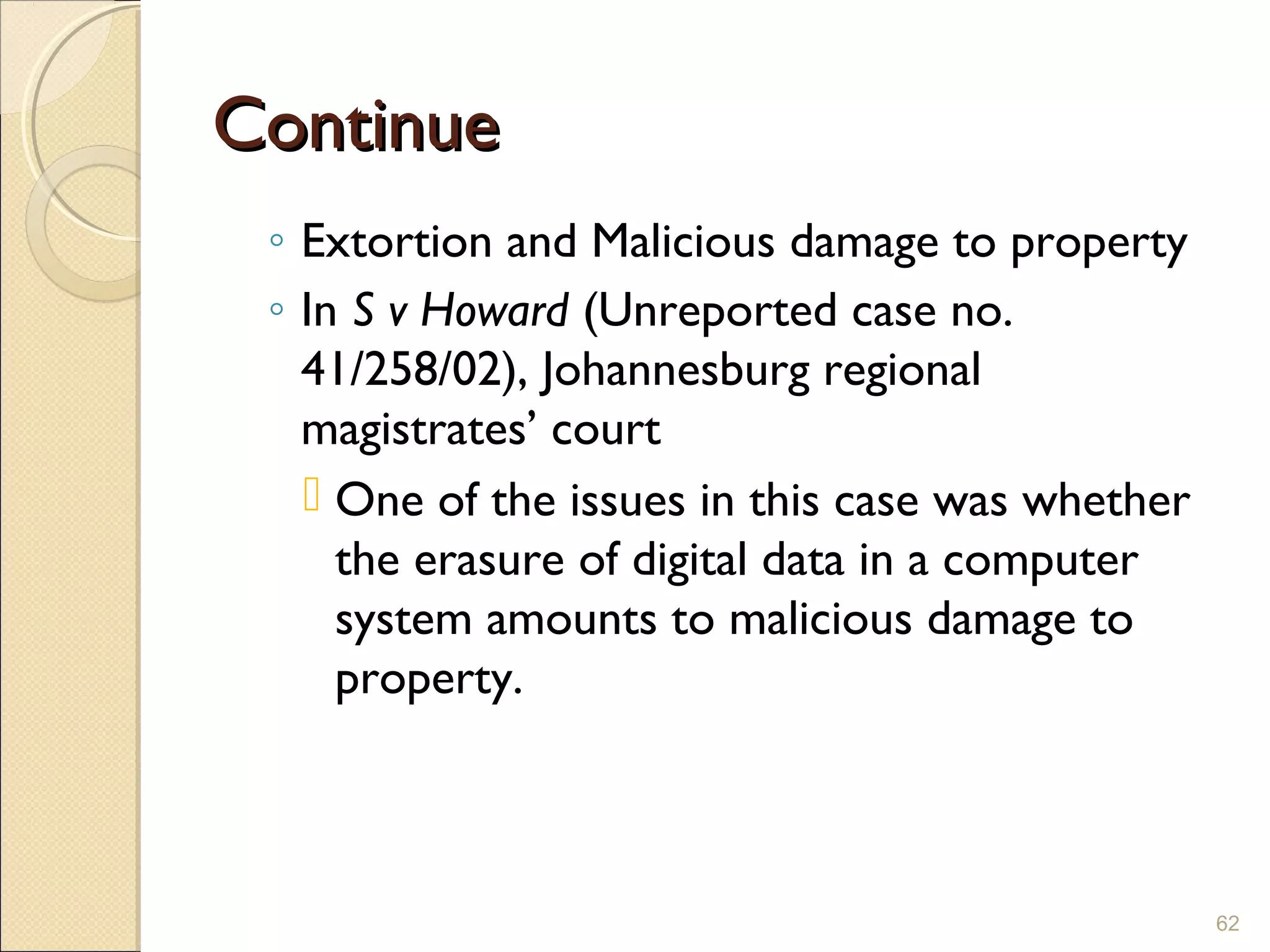 ContinueContinue
◦ Extortion and Malicious damage to property
◦ In S v Howard (Unreported case no.
41/258/02), Johannesburg regional
magistrates’ court
 One of the issues in this case was whether
the erasure of digital data in a computer
system amounts to malicious damage to
property.
62
 
